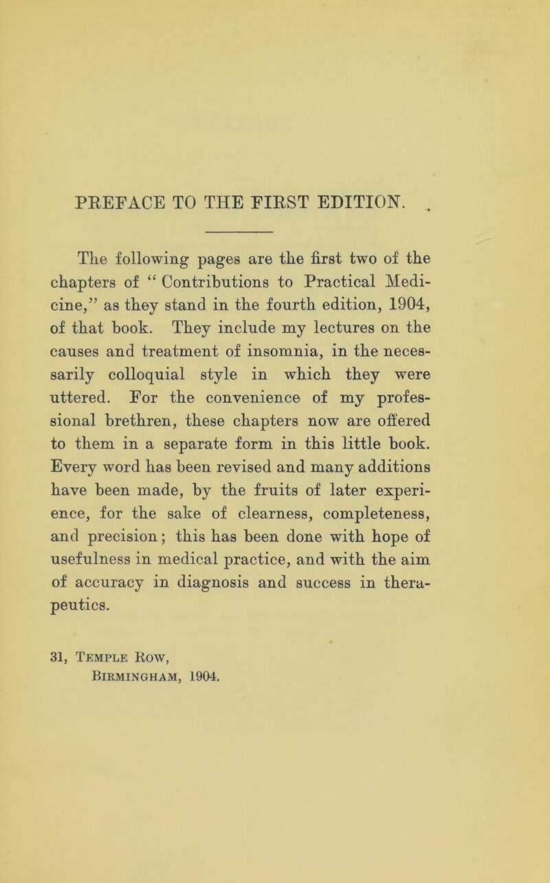 The following pages are the first two of the chapters of “ Contributions to Practical Medi- cine,” as they stand in the fourth edition, 1904, of that book. They include my lectures on the causes and treatment of insomnia, in the neces- sarily colloquial style in which they were uttered. For the convenience of my profes- sional brethren, these chapters now are offered to them in a separate form in this little book. Every word has been revised and many additions have been made, by the fruits of later experi- ence, for the sake of clearness, completeness, and precision; this has been done with hope of usefulness in medical practice, and with the aim of accuracy in diagnosis and success in thera- peutics. 0 31, Temple Row,