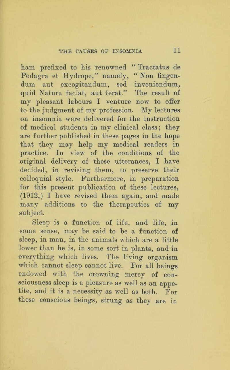 ham prefixed to his renowned “ Tractatus de Podagra et Hydrope,” namely, “ Non fingen- dum aut excogitandum, sed inveniendum, quid Natura faciat, aut ferat.” The result of my pleasant labours I venture now to offer to the judgment of my profession. My lectures on insomnia were delivered for the instruction of medical students in my clinical class; they are further published in these pages in the hope that they may help my medical readers in practice. In view of the conditions of the original delivery of these utterances, I have decided, in revising them, to preserve their colloquial style. Furthermore, in preparation for this present publication of these lectures, (1912,) I have revised them again, and made many additions to the therapeutics of my subject. Sleep is a function of life, and life, in some sense, may be said to be a function of sleep, in man, in the animals which are a little lower than he is, in some sort in plants, and in everything which lives. The living organism which cannot sleep cannot live. For all beings endowed with the crowning mercy of con- sciousness sleep is a pleasure as well as an appe- tite, and it is a necessity as well as both. For these conscious beings, strung as they are in