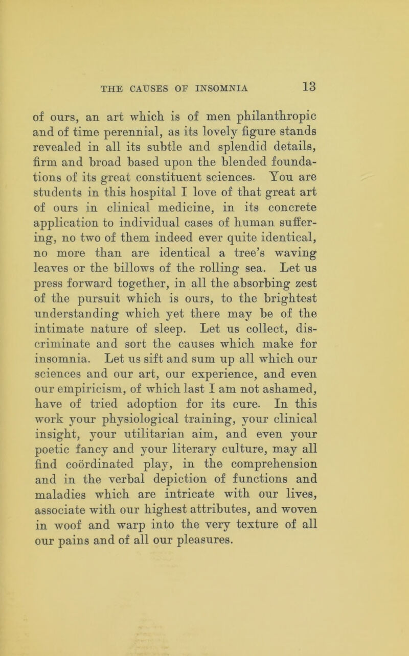 of ours, an art which is of men philanthropic and of time perennial, as its lovely figure stands revealed in all its subtle and splendid details, firm and broad based upon the blended founda- tions of its great constituent sciences. You are students in this hospital I love of that great art of ours in clinical medicine, in its concrete application to individual cases of human suffer- ing, no two of them indeed ever quite identical, no more than are identical a tree’s waving leaves or the billows of the rolling sea. Let us press forward together, in all the absorbing zest of the pursuit which is ours, to the brightest understanding which yet there may be of the intimate nature of sleep. Let us collect, dis- criminate and sort the causes which make for insomnia. Let us sift and sum up all which our sciences and our art, our experience, and even our empiricism, of which last I am not ashamed, have of tried adoption for its cure. In this work your physiological training, your clinical insight, your utilitarian aim, and even your poetic fancy and your literary culture, may all find coordinated play, in the comprehension and in the verbal depiction of functions and maladies which are intricate with our lives, associate with our highest attributes, and woven in woof and warp into the very texture of all our pains and of all our pleasures.
