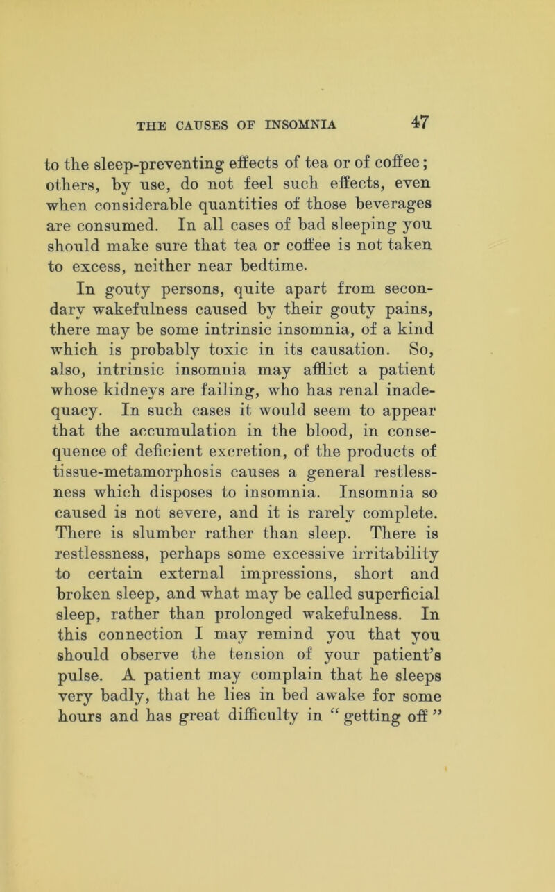 to the sleep-preventing effects of tea or of coffee; others, by use, do not feel such effects, even when considerable quantities of those beverages are consumed. In all cases of bad sleeping you should make sure that tea or coffee is not taken to excess, neither near bedtime. In gouty persons, quite apart from secon- dary wakefulness caused by their gouty pains, there may be some intrinsic insomnia, of a kind which is probably toxic in its causation. So, also, intrinsic insomnia may afflict a patient whose kidneys are failing, who has renal inade- quacy. In such cases it would seem to appear that the accumulation in the blood, in conse- quence of deficient excretion, of the products of tissue-metamorphosis causes a general restless- ness which disposes to insomnia. Insomnia so caused is not severe, and it is rarely complete. There is slumber rather than sleep. There is restlessness, perhaps some excessive irritability to certain external impressions, short and broken sleep, and what may be called superficial sleep, rather than prolonged wakefulness. In this connection I may remind you that you should observe the tension of your patient’s pulse. A patient may complain that he sleeps very badly, that he lies in bed awake for some hours and has great difficulty in “ getting off ”