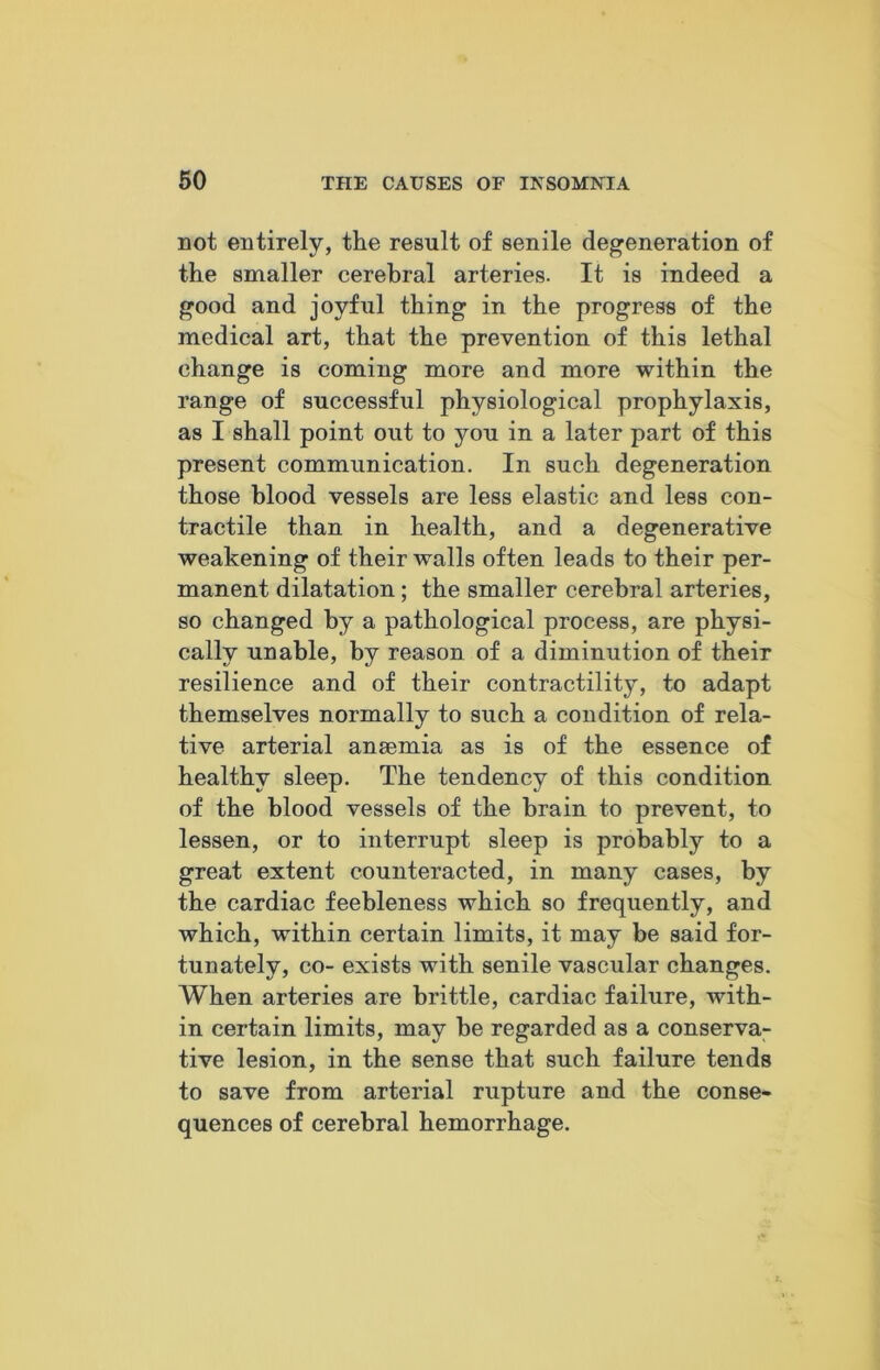 not entirely, the result of senile degeneration of the smaller cerebral arteries. It is indeed a good and joyful thing in the progress of the medical art, that the prevention of this lethal change is coming more and more within the range of successful physiological prophylaxis, as I shall point out to you in a later jDart of this present communication. In such degeneration those blood vessels are less elastic and less con- tractile than in health, and a degenerative weakening of their walls often leads to their per- manent dilatation; the smaller cerebral arteries, so changed by a pathological process, are physi- cally unable, by reason of a diminution of their resilience and of their contractility, to adapt themselves normally to such a condition of rela- tive arterial anaemia as is of the essence of healthy sleep. The tendency of this condition of the blood vessels of the brain to prevent, to lessen, or to interrupt sleep is probably to a great extent counteracted, in many cases, by the cardiac feebleness which so frequently, and which, within certain limits, it may be said for- tunately, co- exists with senile vascular changes. When arteries are brittle, cardiac failure, with- in certain limits, may be regarded as a conserva- tive lesion, in the sense that such failure tends to save from arterial rupture and the conse- quences of cerebral hemorrhage.