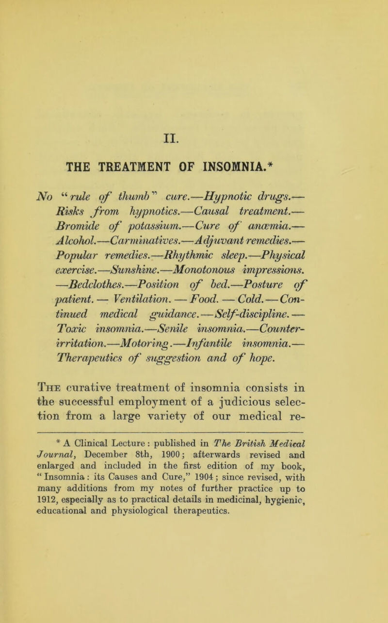 II. THE TREATMENT OF INSOMNIA.* No “ rule of thumb ” cure.—Hypnotic drugs.— Risks from hypnotics.—Causal treatment.— Bromide of potassium.—Cure of anaemia.— Alcohol.—Carminatives.—Adjuvant remedies.— Popular remedies.—Rhythmic sleep.—Physical exercise. —Sunshine.—Monotojious impressions. —Bedclothes.—Position of bed.—Posture (rf patient. — Ventilation. — Food. — Cold. — Con- tinued medical guidance.—Self-discipline.— Toxic insomnia.—Senile insomnia.—Counter- irritation.—Motoring.—Infantile insomnia.— Therapeutics of suggestion and of hope. The curative treatment of insomnia consists in the successful employment of a judicious selec- tion from a large variety of our medical re- * A Clinical Lecture: published in The British Medical Journal, December 8th, 1900; afterwards revised and enlarged and included in the first edition of my book, “ Insomnia: its Causes and Cure,” 1904; since revised, with many additions from my notes of further practice up to 1912, especially as to practical details in medicinal, hygienic, educational and physiological therapeutics.