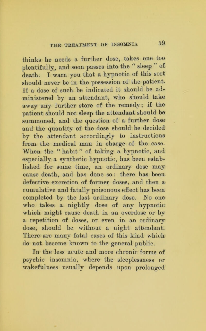 thinks he needs a further dose, takes one too plentifully, and soon passes into the “ sleep of death. I warn you that a hypnotic of this sort should never be in the possession of the patient. If a dose of such be indicated it should be ad- ministered by an attendant, who should take away any further store of the remedy; if the patient should not sleep the attendant should be summoned, and the question of a further dose and the quantity of the dose should be decided by the attendant accordingly to instructions from the medical man in charge of the case. When the “ habit ” of taking a hypnotic, and especially a synthetic hypnotic, has been estab- lished for some time, an ordinary dose may cause death, and has done so: there has been defective excretion of former doses, and then a cumulative and fatally poisonous effect has been completed by the last ordinary dose. No one who takes a nightly dose of any hypnotic which might cause death in an overdose or by a repetition of doses, or even in an ordinary dose, should be without a night attendant. There are many fatal cases of this kind which do not become known to the general public. In the less acute and more chronic forms of psychic insomnia, where the sleeplessness or wakefulness usually depends upon prolonged