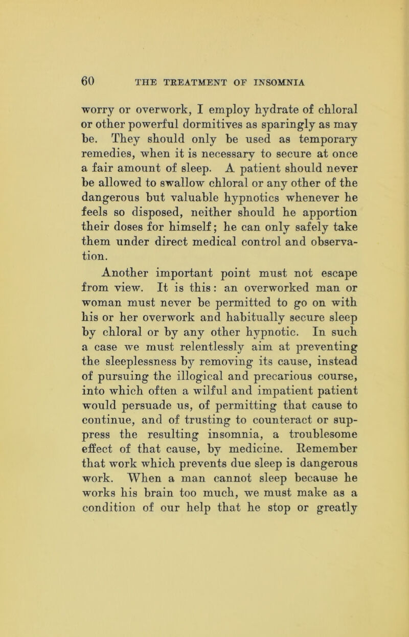 worry or overwork, I employ hydrate of chloral or other powerful dormitives as sparingly as may be. They should only be used as temporary remedies, when it is necessary to secure at once a fair amount of sleep. A patient should never be allowed to swallow chloral or any other of the dangerous but valuable hypnotics whenever he feels so disposed, neither should he apportion their doses for himself; he can only safely take them under direct medical control and observa- tion. Another important point must not escape from view. It is this: an overworked man or woman must never be permitted to go on with his or her overwork and habitually secure sleep by chloral or by any other hypnotic. In such a case we must relentlessly aim at preventing the sleeplessness by removing its cause, instead of pursuing the illogical and precarious course, into which often a wilful and impatient patient would persuade us, of permitting that cause to continue, and of trusting to counteract or sup- press the resulting insomnia, a troublesome effect of that cause, by medicine. Remember that work which prevents due sleep is dangerous work. When a man cannot sleep because he works his brain too much, we must make as a condition of our help that he stop or greatly