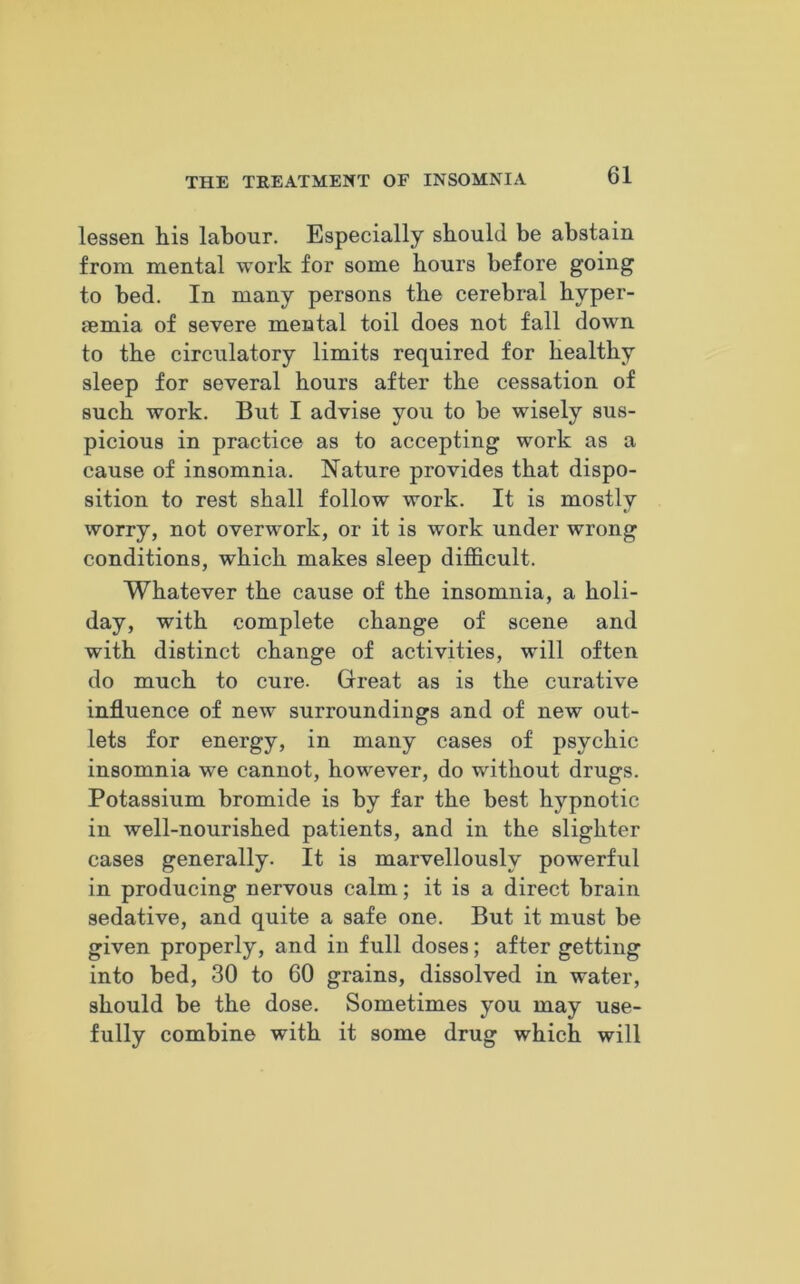 lessen liis labour. Especially should be abstain from mental work for some hours before going to bed. In many persons the cerebral hyper- temia of severe mental toil does not fall down to the circulatory limits required for healthy sleep for several hours after the cessation of such work. But I advise you to be wisely sus- picious in practice as to accepting work as a cause of insomnia. Nature provides that dispo- sition to rest shall follow work. It is mostly worry, not overwork, or it is work under wrong conditions, which makes sleep difficult. Whatever the cause of the insomnia, a holi- day, with complete change of scene and with distinct change of activities, will often do much to cure. Great as is the curative influence of new surroundings and of new out- lets for energy, in many cases of psychic insomnia we cannot, however, do without drugs. Potassium bromide is by far the best hypnotic in well-nourished patients, and in the slighter cases generally. It is marvellously powerful in producing nervous calm; it is a direct brain sedative, and quite a safe one. But it must be given properly, and in full doses; after getting into bed, 30 to 60 grains, dissolved in water, should be the dose. Sometimes you may use- fully combine with it some drug which will