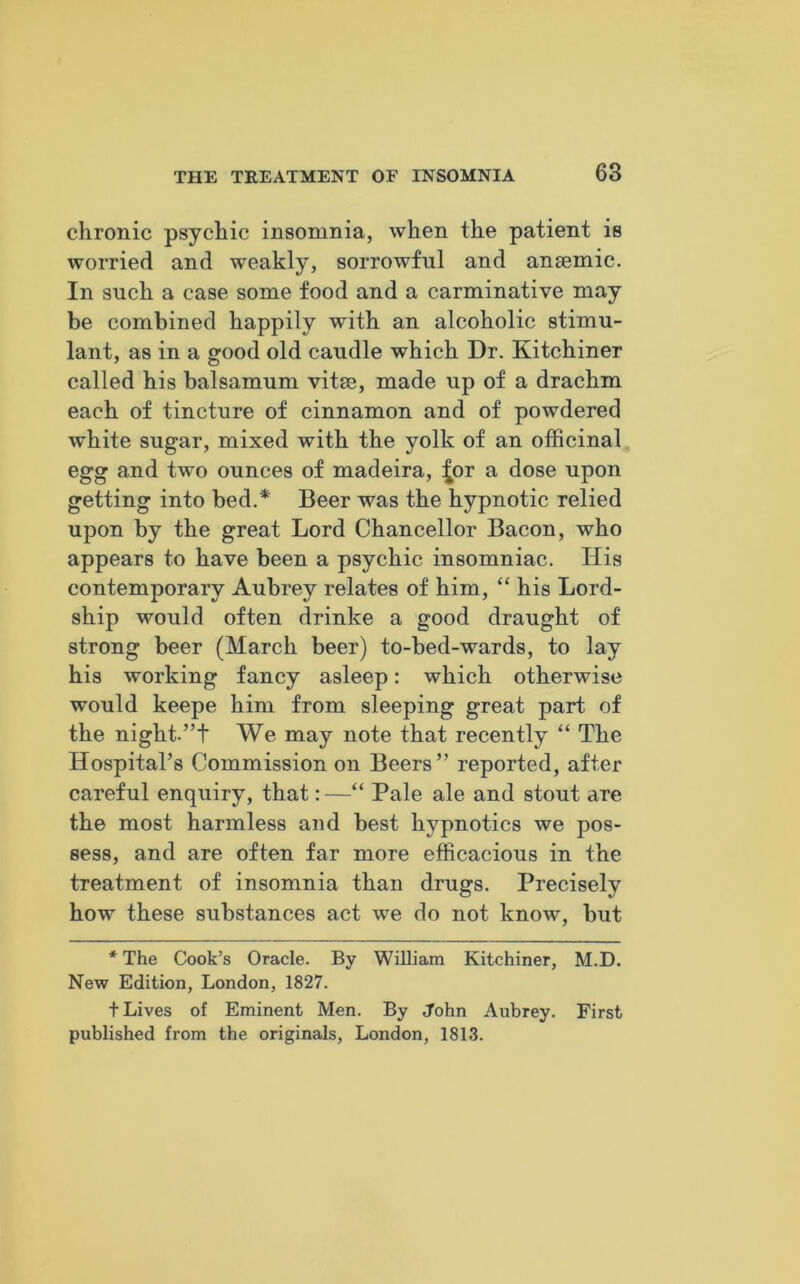 chronic psychic insomnia, when the patient is worried and weakly, sorrowful and anaemic. In such a case some food and a carminative may be combined happily with an alcoholic stimu- lant, as in a good old caudle which Dr. Kitchiner called his balsamum vitae, made up of a drachm each of tincture of cinnamon and of powdered white sugar, mixed with the yolk of an officinal egg and two ounces of madeira, £or a dose upon getting into bed.* Beer was the hypnotic relied upon by the great Lord Chancellor Bacon, who appears to have been a psychic insomniac. His contemporary Aubrey relates of him, “ his Lord- ship would often drinke a good draught of strong beer (March beer) to-bed-wards, to lay his working fancy asleep: which otherwise would keepe him from sleeping great part of the night.”t We may note that recently “ The Hospital’s Commission on Beers” reported, after careful enquiry, that: —“ Pale ale and stout are the most harmless and best hypnotics we pos- sess, and are often far more efficacious in the treatment of insomnia than drugs. Precisely how these substances act we do not know, but * The Cook’s Oracle. By William Kitchiner, M.D. New Edition, London, 1827. t Lives of Eminent Men. By John Aubrey. First published from the originals, London, 1813.