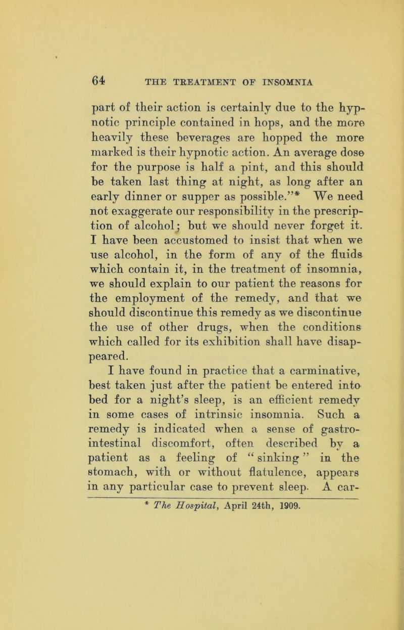 part of their action is certainly due to the hyp- notic principle contained in hops, and the more heavily these beverages are hopped the more marked is their hypnotic action. An average dose for the purpose is half a pint, and this should be taken last thing at night, as long after an early dinner or supper as possible.”* We need not exaggerate our responsibility in the prescrip- tion of alcohol; but we should never forget it. I have been accustomed to insist that when we use alcohol, in the form of any of the fluids which contain it, in the treatment of insomnia, we should explain to our patient the reasons for the employment of the remedy, and that we should discontinue this remedy as we discontinue the use of other drugs, when the conditions which called for its exhibition shall have disap- peared. I have found in practice that a carminative, best taken just after the patient be entered into bed for a night’s sleep, is an efficient remedy in some cases of intrinsic insomnia. Such a remedy is indicated when a sense of gastro- intestinal discomfort, often described bv a patient as a feeling of “ sinking ” in the stomach, with or without flatulence, appears in any particular case to prevent sleep. A car- * The Hospital, April 24:th, 1909.