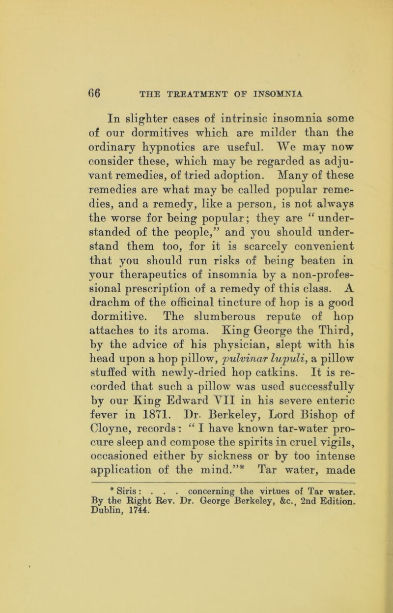 In slighter cases of intrinsic insomnia some of our dormitives which are milder than the ordinary hypnotics are useful. We may now consider these, which may he regarded as adju- vant remedies, of tried adoption. Many of these remedies are what may be called popular reme- dies, and a remedy, like a person, is not always the worse for being popular; they are “ under- standed of the people,” and you should under- stand them too, for it is scarcely convenient that you should run risks of being beaten in your therapeutics of insomnia by a non-profes- sional prescription of a remedy of this class. A drachm of the officinal tincture of hop is a good dormitive. The slumberous repute of hop attaches to its aroma. King George the Third, by the advice of his physician, slept with his head upon a hop pillow, pulvinar lupuli, a pillow stuffed with newly-dried hop catkins. It is re- corded that such a pillow was used successfully by our King Edward Til in his severe enteric fever in 1871. Dr. Berkeley, Lord Bishop of Cloyne, records : “ I have known tar-water pro- cure sleep and compose the spirits in cruel vigils, occasioned either by sickness or by too intense application of the mind.”* Tar water, made * Siris: . . . concerning the virtues of Tar water. By the Right Rev. Dr. George Berkeley, &c.s 2nd Edition. Dublin, 1744.