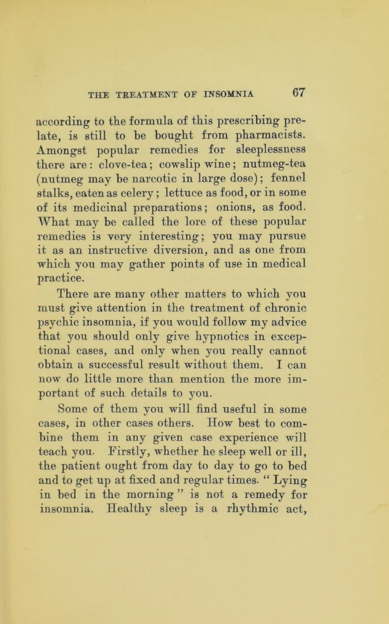 according to the formula of this prescribing pre- late, is still to be bought from pharmacists. Amongst popular remedies for sleeplessness there are : clove-tea; cowslip wine; nutmeg-tea (nutmeg may be narcotic in large dose); fennel stalks, eaten as celery; lettuce as food, or in some of its medicinal preparations; onions, as food. What may be called the lore of these popular remedies is very interesting; you may pursue it as an instructive diversion, and as one from which you may gather points of use in medical practice. There are many other matters to which you must give attention in the treatment of chronic psychic insomnia, if you would follow my advice that you should only give hypnotics in excep- tional cases, and only when you really cannot obtain a successful result without them. I can now do little more than mention the more im- portant of such details to you. Some of them you will find useful in some cases, in other cases others. How best to com- bine them in any given case experience will teach you. Firstly, whether he sleep well or ill, the patient ought from day to day to go to bed and to get up at fixed and regular times. “ Lying in bed in the morning ” is not a remedy for insomnia. Healthy sleep is a rhythmic act,