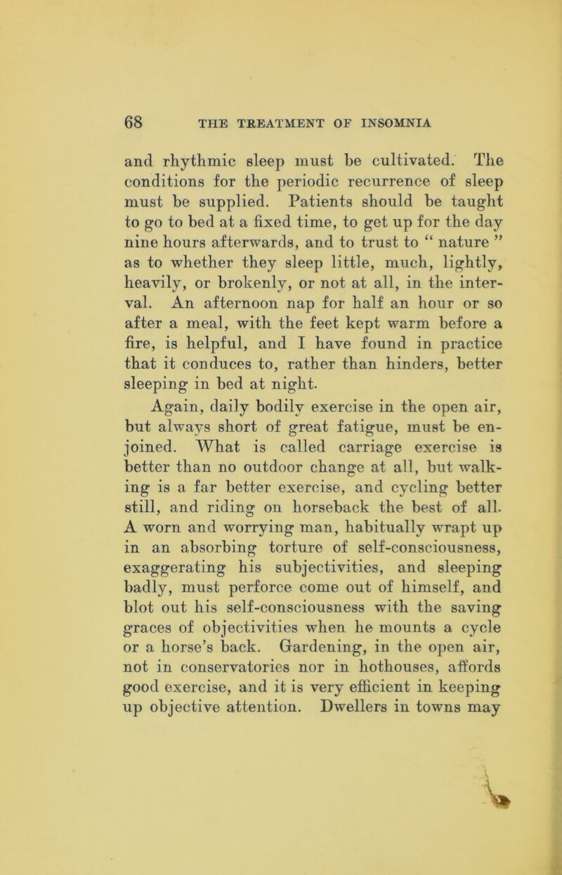and rhythmic sleep must be cultivated. The conditions for the periodic recurrence of sleep must be supplied. Patients should be taught to go to bed at a fixed time, to get up for the day nine hours afterwards, and to trust to “ nature ” as to whether they sleep little, much, lightly, heavily, or brokenly, or not at all, in the inter- val. An afternoon nap for half an hour or so after a meal, with the feet kept warm before a fire, is helpful, and I have found in practice that it conduces to, rather than hinders, better sleeping in bed at night. Again, daily bodily exercise in the open air, but always short of great fatigue, must be en- joined. What is called carriage exercise is better than no outdoor change at all, but walk- ing is a far better exercise, and cycling better still, and riding on horseback the best of all. A worn and worrying man, habitually wrapt up in an absorbing torture of self-consciousness, exaggerating his subjectivities, and sleeping badly, must perforce come out of himself, and blot out his self-consciousness with the saving graces of objectivities when he mounts a cycle or a horse’s back. Gardening, in the open air, not in conservatories nor in hothouses, affords good exercise, and it is very efficient in keeping up objective attention. Dwellers in towns may