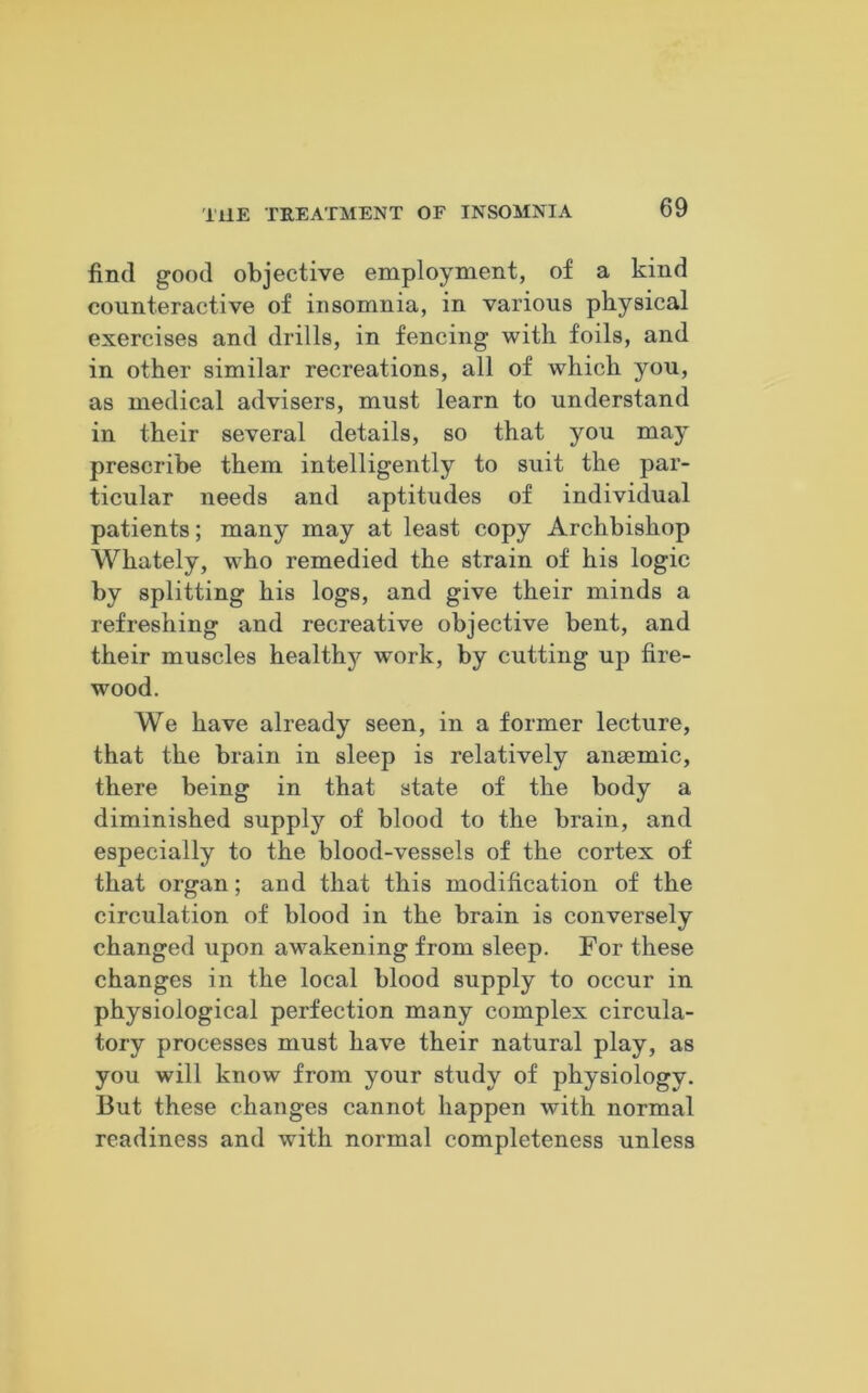 find good objective employment, of a kind counteractive of insomnia, in various physical exercises and drills, in fencing with foils, and in other similar recreations, all of which you, as medical advisers, must learn to understand in their several details, so that you may prescribe them intelligently to suit the par- ticular needs and aptitudes of individual patients; many may at least copy Archbishop Whately, who remedied the strain of his logic by splitting his logs, and give their minds a refreshing and recreative objective bent, and their muscles healthy work, by cutting up fire- wood. We have already seen, in a former lecture, that the brain in sleep is relatively anaemic, there being in that state of the body a diminished supply of blood to the brain, and especially to the blood-vessels of the cortex of that organ; and that this modification of the circulation of blood in the brain is conversely changed upon awakening from sleep. For these changes in the local blood supply to occur in physiological perfection many complex circula- tory processes must have their natural play, as you will know from your study of physiology. But these changes cannot happen with normal readiness and with normal completeness unless