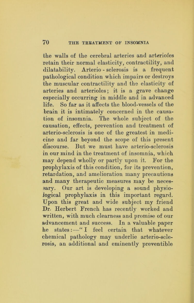 the walls of the cerebral arteries and arterioles retain their normal elasticity, contractility, and dilatability. Arterio - sclerosis is a frequent pathological condition which impairs or destroys the muscular contractility and the elasticity of arteries and arterioles; it is a grave change especially occurring in middle and in advanced life. So far as it affects the blood-vessels of the brain it is intimately concerned in the causa- tion of insomnia. The whole subject of the causation, effects, prevention and treatment of arterio-sclerosis is one of the greatest in medi- cine and far beyond the scope of this present discourse. But we must have arterio-sclerosis in our mind in the treatment of insomnia, which may depend wholly or partly upon it. For the prophylaxis of this condition, for its prevention, retardation, and amelioration many precautions and many therapeutic measures may be neces- sary. Our art is developing a sound physio- logical prophylaxis in this important regard. Upon this great and wide subject my friend Dr. Herbert French has recently worked and written, with much clearness and promi,se of our advancement and success. In a valuable paper he states:—“I feel certain that whatever chemical pathology may underlie arterio-scle- rosis, an additional and eminently preventible