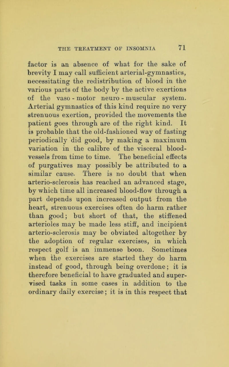 factor is an absence of wliat for the sake of brevity I may call sufficient arterial-gymnastics, necessitating the redistribution of blood in the various parts of the body by the active exertions of the vaso - motor neuro - muscular system. Arterial gymnastics of this kind require no very strenuous exertion, provided the movements the patient goes through are of the right kind. It is probable that the old-fashioned way of fasting periodically did good, by making a maximum variation in the calibre of the visceral blood- vessels from time to time. The beneficial effects of purgatives may possibly be attributed to a similar cause. There is no doubt that when arterio-sclerosis has reached an advanced stage, by which time all increased blood-flow through a part depends upon increased output from the heart, strenuous exercises often do harm rather than good; but short of that, the stiffened arterioles may be made less stiff, and incipient arterio-sclerosis may be obviated altogether by the adoption of regular exercises, in which respect golf is an immense boon. Sometimes when the exercises are started they do harm instead of good, through being overdone; it is therefore beneficial to have graduated and super- vised tasks in some cases in addition to the ordinary daily exercise; it is in this respect that