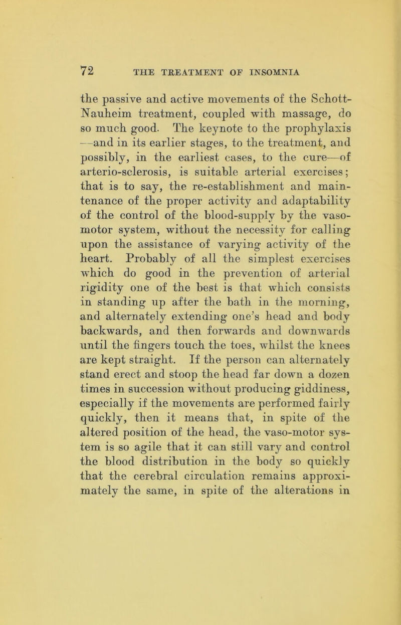 the passive and active movements of the Schott- Nauheim treatment, coupled with massage, do so much good. The keynote to the prophylaxis —and in its earlier stages, to the treatment, and possibly, in the earliest cases, to the cure—of arterio-sclerosis, is suitable arterial exercises; that is to say, the re-establishment and main- tenance of the proper activity and adaptability of the control of the blood-supplv by the vaso- motor system, without the necessity for calling upon the assistance of varying activity of the heart. Probably of all the simplest exercises which do good in the prevention of arterial rigidity one of the best is that which consists in standing up after the bath in the morning, and alternately extending one’s head and body backwards, and then forwards and downwards until the fingers touch the toes, whilst the knees are kept straight. If the person can alternately stand erect and stoop the head far down a dozen times in succession without producing giddiness, especially if the movements are performed fairly quickly, then it means that, in spite of the altered position of the head, the vaso-motor sys- tem is so agile that it can still vary and control the blood distribution in the body so quickly that the cerebral circulation remains approxi- mately the same, in spite of the alterations in