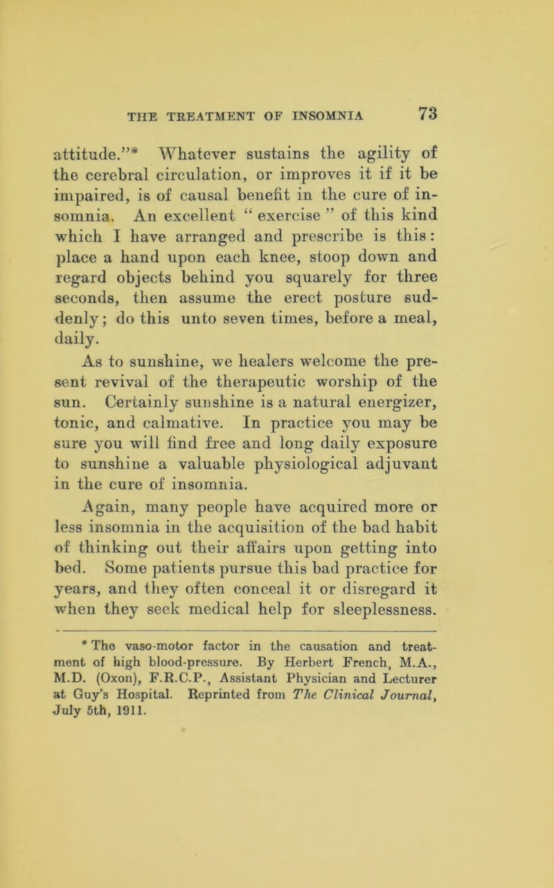 attitude.”* Whatever sustains the agility of the cerebral circulation, or improves it if it be impaired, is of causal benefit in the cure of in- somnia. An excellent “ exercise ” of this kind which I have arranged and prescribe is this : place a hand upon each knee, stoop down and regard objects behind you squarely for three seconds, then assume the erect posture sud- denly; do this unto seven times, before a meal, daily. As to sunshine, we healers welcome the pre- sent revival of the therapeutic worship of the sun. Certainly sunshine is a natural energizer, tonic, and calmative. In practice you may be sure you will find free and long daily exposure to sunshine a valuable physiological adjuvant in the cure of insomnia. Again, many people have acquired more or less insomnia in the acquisition of the bad habit of thinking out their affairs upon getting into bed. Some patients pursue this bad practice for years, and they often conceal it or disregard it when they seek medical help for sleeplessness. * The vaso motor factor in the causation and treat- ment of high blood-pressure. By Herbert French, M.A., M.D. (Oxon), F.R.C.P., Assistant Physician and Lecturer at Guy’s Hospital. Reprinted from The Clinical Journal, July 5th, 1911.