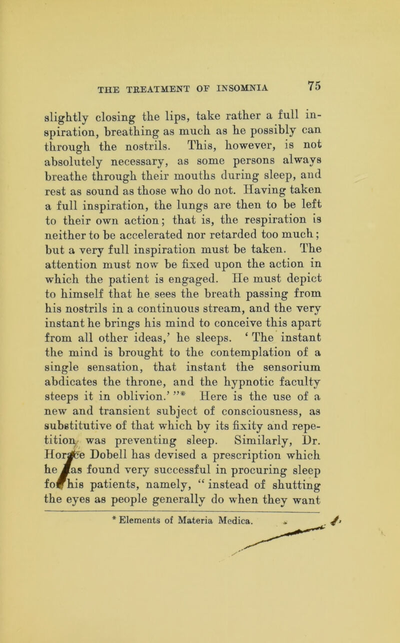 slightly closing the lips, take rather a full in- spiration, breathing as much as he possibly can through the nostrils. This, however, is not absolutely necessary, as some persons always breathe through their mouths during sleep, and rest as sound as those who do not. Having taken a full inspiration, the lungs are then to be left to their own action; that is, the respiration is neither to be accelerated nor retarded too much; but a very full inspiration must be taken. The attention must now be fixed upon the action in which the patient is engaged. He must depict to himself that he sees the breath passing from his nostrils in a continuous stream, and the verv instant he brings his mind to conceive this apart from all other ideas,’ he sleeps. ‘ The instant the mind is brought to the contemplation of a single sensation, that instant the sensorium abdicates the throne, and the hypnotic faculty steeps it in oblivion.’ ”* Here is the use of a new and transient subject of consciousness, as substitutive of that which by its fixity and repe- tition,,' was preventing sleep. Similarly, Hr. Horifie Dobell has devised a prescription which he Jfas found very successful in procuring sleep fowhis patients, namely, “ instead of shutting the eyes as people generally do when they want * Elements of Materia Medica. * .