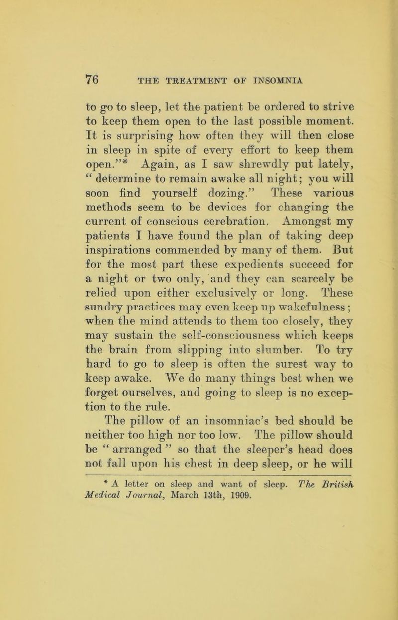 to go to sleep, let the patient he ordered to strive to keep them open to the last possible moment. It is surprising how often they will then close in sleep in spite of every effort to keep them open.”* Again, as I saw shrewdly put lately, “ determine to remain awake all night; you will soon find yourself dozing.” These various methods seem to be devices for changing the current of conscious cerebration. Amongst my patients I have found the plan of taking deep inspirations commended by many of them. But for the most part these expedients succeed for a night or two only, and they can scarcely be relied upon either exclusively or long. These sundry practices may even keep up wakefulness ; when the mind attends to them too closely, they may sustain the self-consciousness which keeps the brain from slipping into slumber. To try hard to go to sleep is often the surest way to keep awake. We do many things best when we forget ourselves, and going to sleep is no excep- tion to the rule. The pillow of an insomniac's bed should be neither too high nor too low. The pillow should be “ arranged ” so that the sleeper’s head does not fall upon his chest in deep sleep, or he will * A letter on sleep and want of sleep. The British Medical Journal, March 13th, 1909.