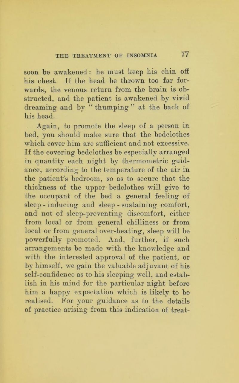 soon be awakened: he must keep his chin off his chest. If the head be thrown too far for- wards, the venous return from the brain is ob- structed, and the patient is awakened by vivid dreaming and by “ thumping ” at the back of his head. Again, to promote the sleep of a person in bed, you should make sure that the bedclothes which cover him are sufficient and not excessive. If the covering bedclothes be especially arranged in quantity each night by thermometric guid- ance, according to the temperature of the air in the patient’s bedroom, so as to secure that the thickness of the upper bedclothes will give to the occupant of the bed a general feeling of sleep - inducing and sleep - sustaining comfort, and not of sleep-preventing discomfort, either from local or from general chilliness or from local or from general over-heating, sleep will be powerfully promoted, xlnd, further, if such arrangements be made with the knowledge and with the interested approval of the patient, or by himself, we gain the valuable adjuvant of his self-confidence as to his sleeping well, and estab- lish in his mind for the particular night before him a happy expectation which is likely to be realised. For your guidance as to the details of practice arising from this indication of treat-