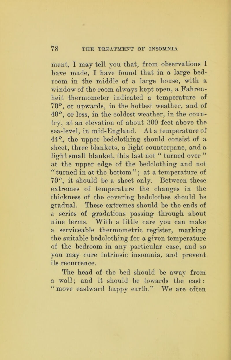 ment, I may tell you that, from observations I have made, I have found that in a large bed- room in the middle of a large house, with a window of the room always kept open, a Fahren- heit thermometer indicated a temperature of 70p, or upwards, in the hottest weather, and of 40°, or less, in the coldest weather, in the coun- try, at an elevation of about 300 feet above the sea-level, in mid-England. At a temperature of 44°,, the upper bedclothing should consist of a sheet, three blankets, a light counterpane, and a light small blanket, this last not “ turned over ” at the upper edge of the bedclothing and not “ turned in at the bottom ”; at a temperature of 70°, it should be a sheet only. Between these extremes of temperature the changes in the thickness of the covering bedclothes should be gradual. These extremes should be the ends of a series of gradations passing through about nine terms. With a little care you can make a serviceable thermometric register, marking the suitable bedclothing for a given temperature of the bedroom in any particular case, and so you may cure intrinsic insomnia, and prevent its recurrence. The head of the bed should be away from a wall; and it should be towards the east: “ move eastward happy earth.” We are often
