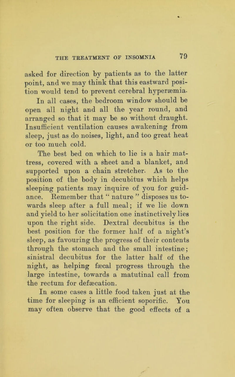 asked for direction by patients as to the latter point, and we may think that this eastward posi- tion would tend to prevent cerebral hyperaemia. In all cases, the bedroom window should be open all night and all the year round, and arranged so that it may be so without draught. Insufficient ventilation causes awakening from sleep, just as do noises, light, and too great heat or too much cold. The best bed on which to lie is a hair mat- tress, covered with a sheet and a blanket, and supported upon a chain stretcher. As to the position of the body in decubitus which helps sleeping patients may inquire of you for guid- ance. Remember that “ nature ” disposes us to- wards sleep after a full meal; if we lie down and yield to her solicitation one instinctively lies upon the right side. Dextral decubitus is the best position for the former half of a night’s sleep, as favouring the progress of their contents through the stomach and the small intestine; sinistral decubitus for the latter half of the night, as helping faecal progress through the large intestine, towards a matutinal call from the rectum for defaecation. In some cases a little food taken just at the time for sleeping is an efficient soporific. You may often observe that the good effects of a