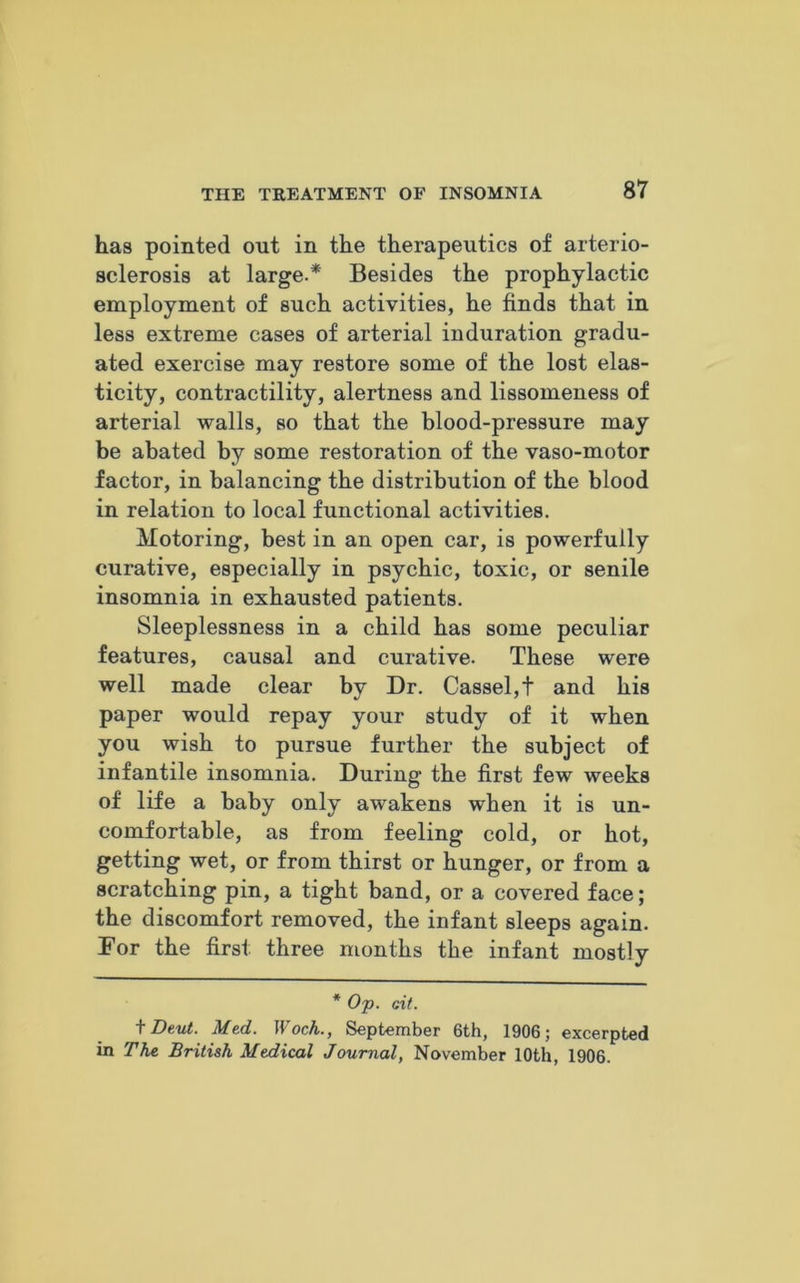 has pointed out in the therapeutics of arterio- sclerosis at large-* Besides the prophylactic employment of such activities, he finds that in less extreme cases of arterial induration gradu- ated exercise may restore some of the lost elas- ticity, contractility, alertness and lissomeness of arterial walls, so that the blood-pressure may be abated by some restoration of the vaso-motor factor, in balancing the distribution of the blood in relation to local functional activities. Motoring, best in an open car, is powerfully curative, especially in psychic, toxic, or senile insomnia in exhausted patients. Sleeplessness in a child has some peculiar features, causal and curative. These were well made clear by Dr. Cassel,t and his paper would repay your study of it when you wish to pursue further the subject of infantile insomnia. During the first few weeks of life a baby only awakens when it is un- comfortable, as from feeling cold, or hot, getting wet, or from thirst or hunger, or from a scratching pin, a tight band, or a covered face; the discomfort removed, the infant sleeps again. For the first three months the infant mostly * Op. cit. + Dent. Med. Woch., September 6th, 1906; excerpted in The British Medical Journal, November 10th, 1906.