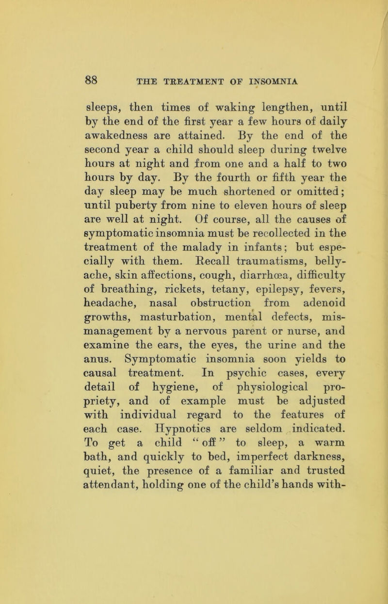 sleeps, then times of waking lengthen, until by the end of the first year a few hours of daily awakedness are attained. By the end of the second year a child should sleep during twelve hours at night and from one and a half to two hours by day. By the fourth or fifth year the day sleep may be much shortened or omitted; until puberty from nine to eleven hours of sleep are well at night. Of course, all the causes of symptomatic insomnia must be recollected in the treatment of the malady in infants; but espe- cially with them. Recall traumatisms, belly- ache, skin affections, cough, diarrhoea, difficulty of breathing, rickets, tetany, epilepsy, fevers, headache, nasal obstruction from adenoid growths, masturbation, mental defects, mis- management by a nervous parent or nurse, and examine the ears, the eyes, the urine and the anus. Symptomatic insomnia soon yields to causal treatment. In psychic cases, every detail of hygiene, of physiological pro- priety, and of example must be adjusted with individual regard to the features of each case. Hypnotics are seldom indicated. To get a child “ off ” to sleep, a warm bath, and quickly to bed, imperfect darkness, quiet, the presence of a familiar and trusted attendant, holding one of the child’s hands with-