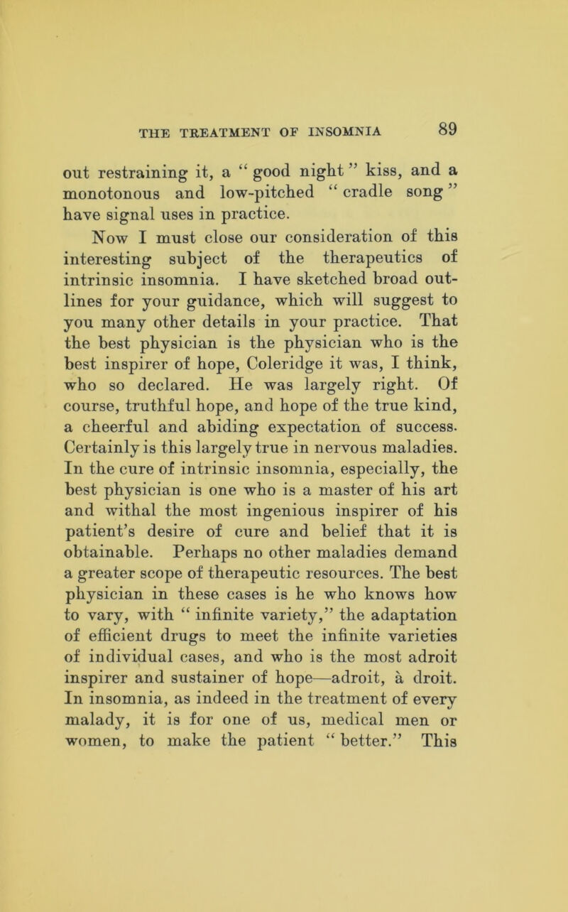 out restraining it, a “ good night ” kiss, and a monotonous and low-pitched “ cradle song ” have signal uses in practice. Now I must close our consideration of this interesting subject of the therapeutics of intrinsic insomnia. I have sketched broad out- lines for your guidance, which will suggest to you many other details in your practice. That the best physician is the physician who is the best inspirer of hope, Coleridge it was, I think, who so declared. He was largely right. Of course, truthful hope, and hope of the true kind, a cheerful and abiding expectation of success. Certainly is this largely true in nervous maladies. In the cure of intrinsic insomnia, especially, the best physician is one who is a master of his art and withal the most ingenious inspirer of his patient’s desire of cure and belief that it is obtainable. Perhaps no other maladies demand a greater scope of therapeutic resources. The best physician in these cases is he who knows how- to vary, with “ infinite variety,” the adaptation of efficient drugs to meet the infinite varieties of individual cases, and who is the most adroit inspirer and sustainer of hope—adroit, a droit. In insomnia, as indeed in the treatment of every malady, it is for one of us, medical men or women, to make the patient “ better.” This