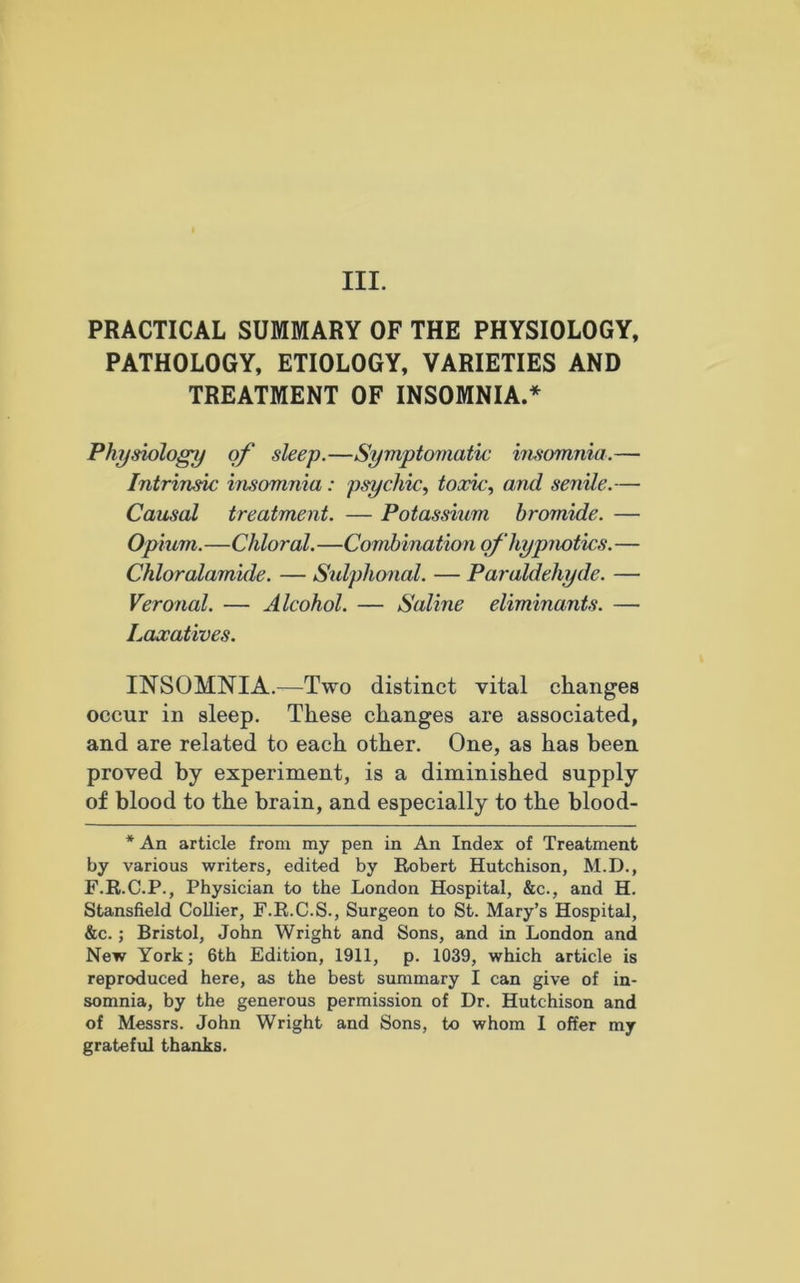 III. PRACTICAL SUMMARY OF THE PHYSIOLOGY, PATHOLOGY, ETIOLOGY, VARIETIES AND TREATMENT OF INSOMNIA.* Physiology of sleep.—Symptomatic insomnia.— Intrinsic insomnia: psychic, toxic, and senile.— Causal treatment. — Potassium bromide. — Opium.—Chloral.—Combination of hypnotics. — Chloralamide. — Sulphonal. — Paraldehyde. — Veronal. — Alcohol. — Saline eliminants. — Laxatives. INSOMNIA.—Two distinct vital changes occur in sleep. These changes are associated, and are related to each other. One, as has been proved by experiment, is a diminished supply of blood to the brain, and especially to the blood- * An article from my pen in An Index of Treatment by various writers, edited by Robert Hutchison, M.D., F.R.C.P., Physician to the London Hospital, &c., and H. Stansfield Collier, F.R.C.S., Surgeon to St. Mary’s Hospital, &c. ; Bristol, John Wright and Sons, and in London and New York; 6th Edition, 1911, p. 1039, which article is reproduced here, as the best summary I can give of in- somnia, by the generous permission of Dr. Hutchison and of Messrs. John Wright and Sons, to whom I offer my grateful thanks.