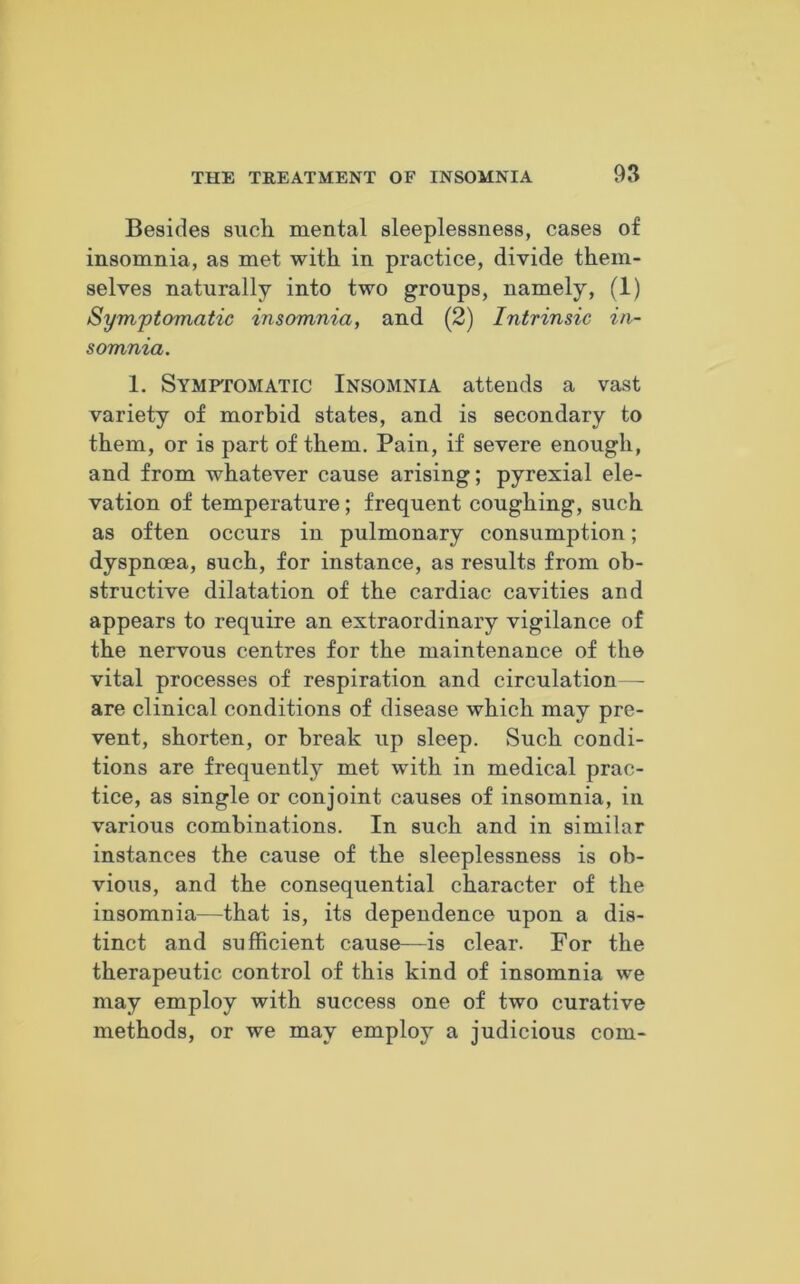 Besides such mental sleeplessness, cases of insomnia, as met with in practice, divide them- selves naturally into two groups, namely, (1) Symptomatic insomnia, and (2) Intrinsic in- somnia. 1. Symptomatic Insomnia attends a vast variety of morbid states, and is secondary to them, or is part of them. Pain, if severe enough, and from whatever cause arising; pyrexial ele- vation of temperature; frequent coughing, such as often occurs in pulmonary consumption; dyspnoea, such, for instance, as results from ob- structive dilatation of the cardiac cavities and appears to require an extraordinary vigilance of the nervous centres for the maintenance of the vital processes of respiration and circulation— are clinical conditions of disease which may pre- vent, shorten, or break up sleep. Such condi- tions are frequently met with in medical prac- tice, as single or conjoint causes of insomnia, in various combinations. In such and in similar instances the cause of the sleeplessness is ob- vious, and the consequential character of the insomnia—that is, its dependence upon a dis- tinct and sufficient cause—is clear. For the therapeutic control of this kind of insomnia we may employ with success one of two curative methods, or we may employ a judicious com-