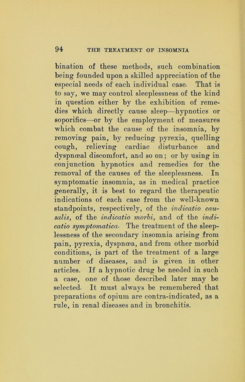 bination of these methods, such combination being founded upon a skilled appreciation of the especial needs of each individual case. That is to say, we may control sleeplessness of the kind in question either by the exhibition of reme- dies which directly cause sleep—hypnotics or soporifics—or by the employment of measures which combat the cause of the insomnia, by removing pain, by reducing pyrexia, quelling cough, relieving cardiac disturbance and dyspnoeal discomfort, and so on; or by using in conjunction hypnotics and remedies for the removal of the causes of the sleeplessness. In symptomatic insomnia, as in medical practice generally, it is best to regard the therapeutic indications of each case from the well-known standpoints, respectively, of the indicatio cau- salis, of the indicatio morbi, and of the indi- catio symptomatica■ The treatment of the sleep- lessness of the secondary insomnia arising from pain, pyrexia, dyspnoea, and from other morbid conditions, is part of the treatment of a large number of diseases, and is given in other articles. If a hypnotic drug be needed in such a case, one of those described later may be selected. It must always be remembered that preparations of opium are contra-indicated, as a rule, in renal diseases and in bronchitis.