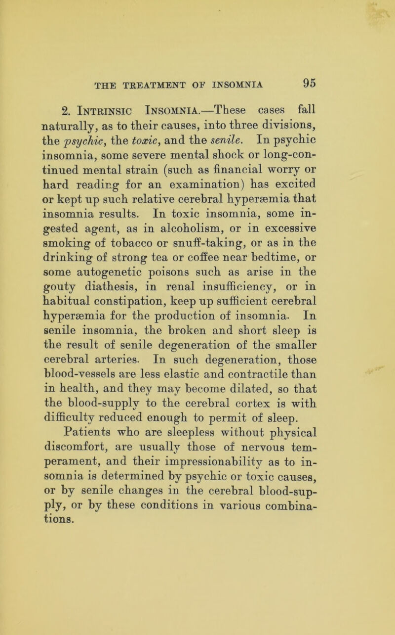 2. Intrinsic Insomnia.—These cases fall naturally, as to their causes, into three divisions, the psychic, the toxic, and the senile. In psychic insomnia, some severe mental shock or long-con- tinued mental strain (such as financial worry or hard reading for an examination) has excited or kept up such relative cerebral hypersemia that insomnia results. In toxic insomnia, some in- gested agent, as in alcoholism, or in excessive smoking of tobacco or snuff-taking, or as in the drinking of strong tea or coffee near bedtime, or some autogenetic poisons such as arise in the gouty diathesis, in renal insufficiency, or in habitual constipation, keep up sufficient cerebral hypersemia for the production of insomnia. In senile insomnia, the broken and short sleep is the result of senile degeneration of the smaller cerebral arteries. In such degeneration, those blood-vessels are less elastic and contractile than in health, and they may become dilated, so that the blood-supply to the cerebral cortex is with difficulty reduced enough to permit of sleep. Patients who are sleepless without physical discomfort, are usually those of nervous tem- perament, and their impressionability as to in- somnia is determined by psychic or toxic causes, or by senile changes in the cerebral blood-sup- ply, or by these conditions in various combina- tions.