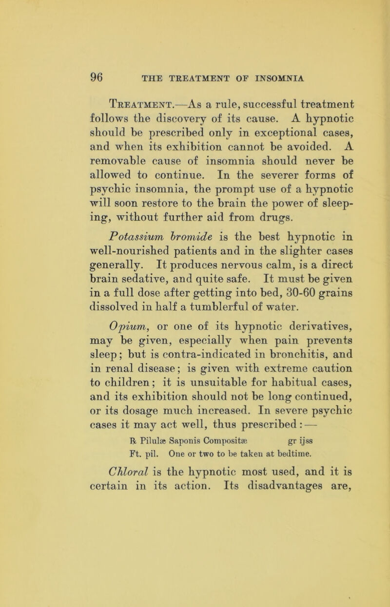 Treatment.—As a rule, successful treatment follows the discovery of its cause. A hypnotic should he prescribed only in exceptional cases, and when its exhibition cannot he avoided. A removable cause of insomnia should never be allowed to continue. In the severer forms of psychic insomnia, the prompt use of a hypnotic will soon restore to the brain the power of sleep- ing, without further aid from drugs. Potassium bromide is the best hypnotic in well-nourished patients and in the slighter cases generally. It produces nervous calm, is a direct brain sedative, and quite safe. It must be given, in a full dose after getting into bed, 30-60 grains dissolved in half a tumblerful of water. Opium, or one of its hypnotic derivatives, may be given, especially when pain prevents sleep; but is contra-indicated in bronchitis, and in renal disease; is given with extreme caution to children; it is unsuitable for habitual cases, and its exhibition should not be long continued, or its dosage much increased. In severe psychic cases it may act well, thus prescribed: — R. Pilulse Saponis Composite gr ijss Ft. pil. One or two to be taken at bedtime. Chloral is the hypnotic most used, and it is certain in its action. Its disadvantages are,