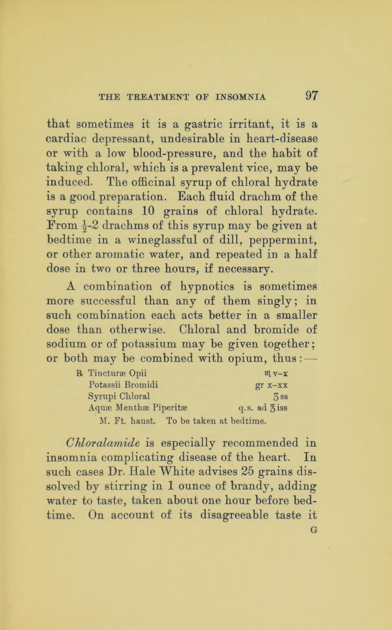 that sometimes it is a gastric irritant, it is a cardiac depressant, undesirable in heart-disease or with a low blood-pressure, and the habit of taking chloral, which is a prevalent vice, may be induced. The officinal syrup of chloral hydrate is a good preparation. Each fluid drachm of the syrup contains 10 grains of chloral hydrate. From ^-2 drachms of this syrup may be given at bedtime in a wineglassful of dill, peppermint, or other aromatic water, and repeated in a half dose in two or three hours, if necessary. A combination of hypnotics is sometimes more successful than any of them singly; in such combination each acts better in a smaller dose than otherwise. Chloral and bromide of sodium or of potassium may be given together; or both may be combined with opium, thus: — R Tincturse Opii itlv-x Potassii Bromidi gr x-xx Syrupi Chloral 3 ss Aquae Menthse Piperitae q.s. ad §iss M. Ft. haust. To be taken at bedtime. Chloralamide is especially recommended in insomnia complicating disease of the heart. In such cases Dr. Hale White advises 25 grains dis- solved by stirring in 1 ounce of brandy, adding water to taste, taken about one hour before bed- time. On account of its disagreeable taste it G