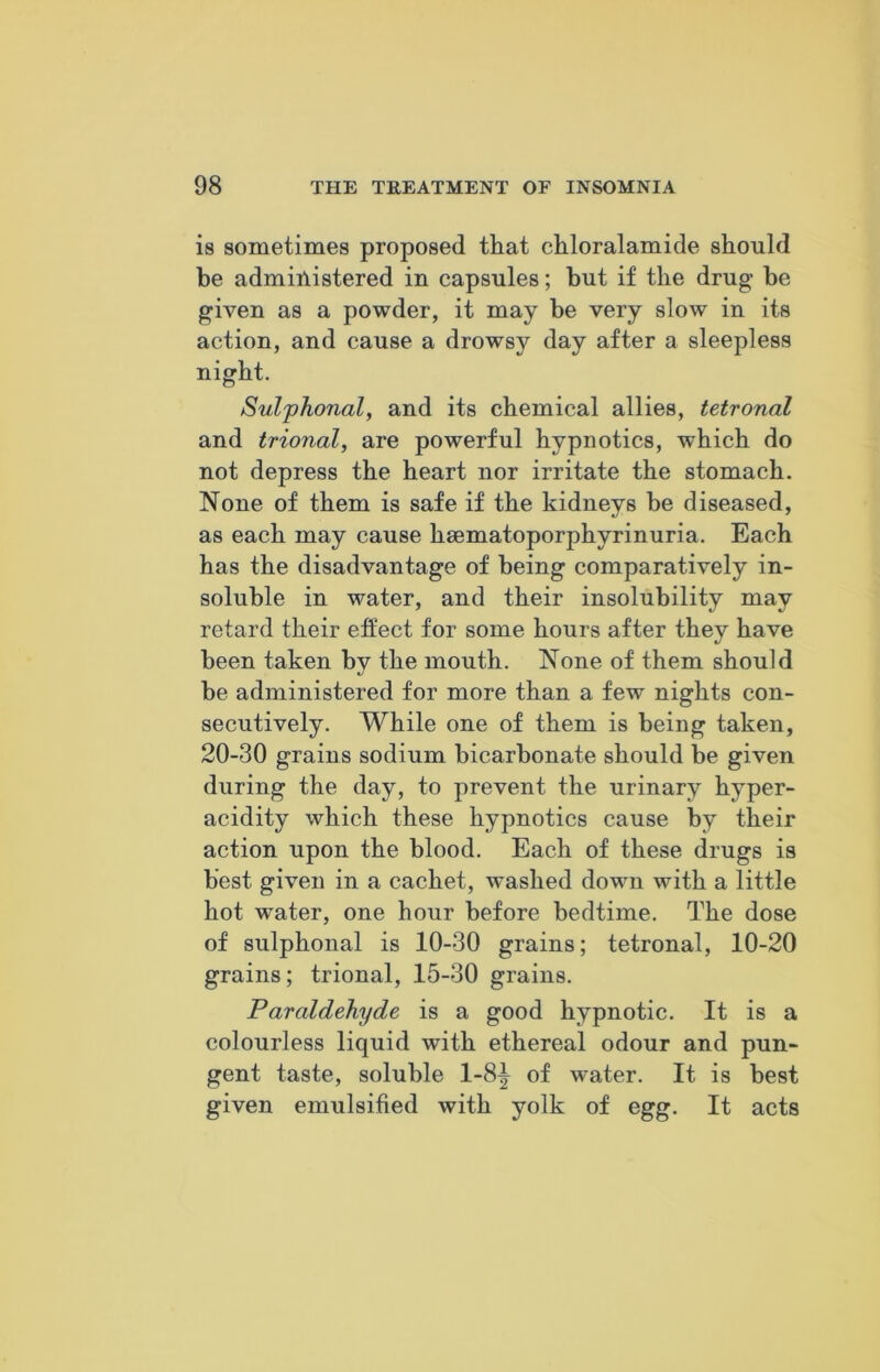 is sometimes proposed that chloralamide should he administered in capsules; hut if the drug be given as a powder, it may be very slow in its action, and cause a drowsy day after a sleepless night. Sulphonal, and its chemical allies, tetronal and trional, are powerful hypnotics, which do not depress the heart nor irritate the stomach. None of them is safe if the kidneys be diseased, as each may cause hsematoporphyrinuria. Each has the disadvantage of being comparatively in- soluble in water, and their insolubility may retard their effect for some hours after they have been taken by the mouth. None of them should be administered for more than a few nights con- secutively. While one of them is being taken, 20-30 grains sodium bicarbonate should be given during the day, to prevent the urinary hyper- acidity which these hypnotics cause by their action upon the blood. Each of these drugs is best given in a cachet, washed down with a little hot water, one hour before bedtime. The dose of sulphonal is 10-30 grains; tetronal, 10-20 grains; trional, 15-30 grains. Paraldehyde is a good hypnotic. It is a colourless liquid with ethereal odour and pun- gent taste, soluble 1-8^ of water. It is best given emulsified with yolk of egg. It acts