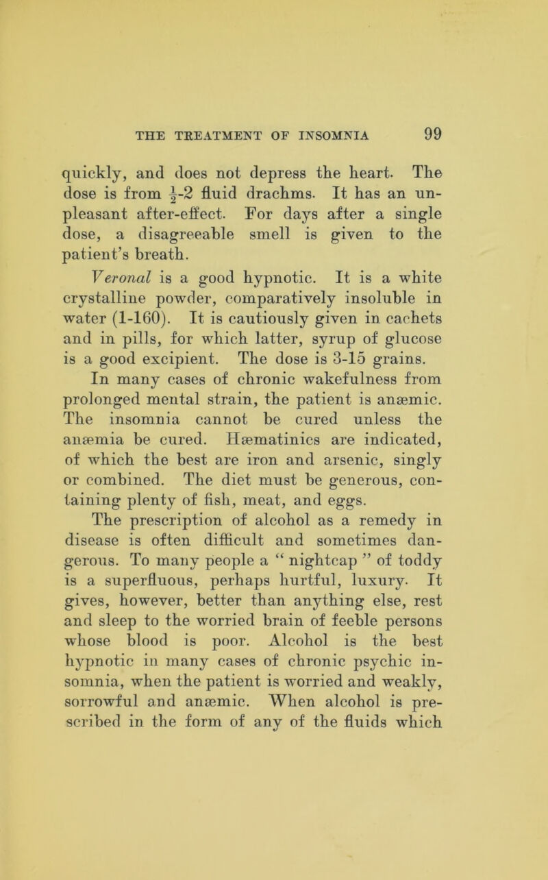 quickly, and does not depress the heart. The dose is from ^-2 fluid drachms. It has an un- pleasant after-effect. For days after a single dose, a disagreeable smell is given to the patient’s breath. Veronal is a good hypnotic. It is a white crystalline powder, comparatively insoluble in water (1-160). It is cautiously given in cachets and in pills, for which latter, syrup of glucose is a good excipient. The dose is 3-15 grains. In many cases of chronic wakefulness from prolonged mental strain, the patient is anaemic. The insomnia cannot be cured unless the anaemia be cured. Haematinics are indicated, of which the best are iron and arsenic, singly or combined. The diet must be generous, con- taining plenty of fish, meat, and eggs. The prescription of alcohol as a remedy in disease is often difficult and sometimes dan- gerous. To many people a “ nightcap ” of toddy is a superfluous, perhaps hurtful, luxury. It gives, however, better than anything else, rest and sleep to the worried brain of feeble persons whose blood is poor. Alcohol is the best hypnotic in many cases of chronic psychic in- somnia, when the patient is worried and weakly, sorrowful and anaemic. When alcohol is pre- scribed in the form of any of the fluids which