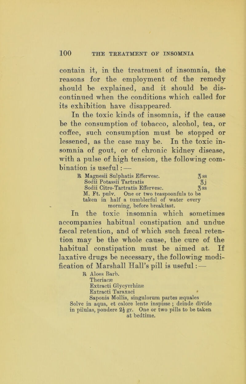 contain it, in the treatment of insomnia, the reasons for the employment of the remedy should be explained, and it should be dis- continued when the conditions which called for its exhibition have disappeared. In the toxic kinds of insomnia, if the cause be the consumption of tobacco, alcohol, tea, or coffee, such consumption must be stopped or lessened, as the case may be. In the toxic in- somnia of gout, or of chronic kidney disease, with a pulse of high tension, the following com- bination is useful: — II Magnesii Sulpliatis Effervesc. 5 ss Sodii Potassii Tartratis §j Sodii Citro-Tartratis Effervesc. § ss M. Ft. pulv. One or two teaspoonfuls to be taken in half a tumblerful of water every morning, before breakfast. In the toxic insomnia which sometimes accompanies habitual constipation and undue faecal retention, and of which such faecal reten- tion may be the whole cause, the cure of the habitual constipation must be aimed at. If laxative drugs be necessary, the following modi- fication of Marshall Hall’s pill is useful: — R Aloes Barb. Theriacse Extracti Glycyrrliizae Extracti Taraxaci * Saponis Mollis, siugulorum partes sequales Solve in aqua, et calore lente inspisse ; deinde divide in pilulas, pondere 2^ gr. One or two pills to be taken at bedtime.