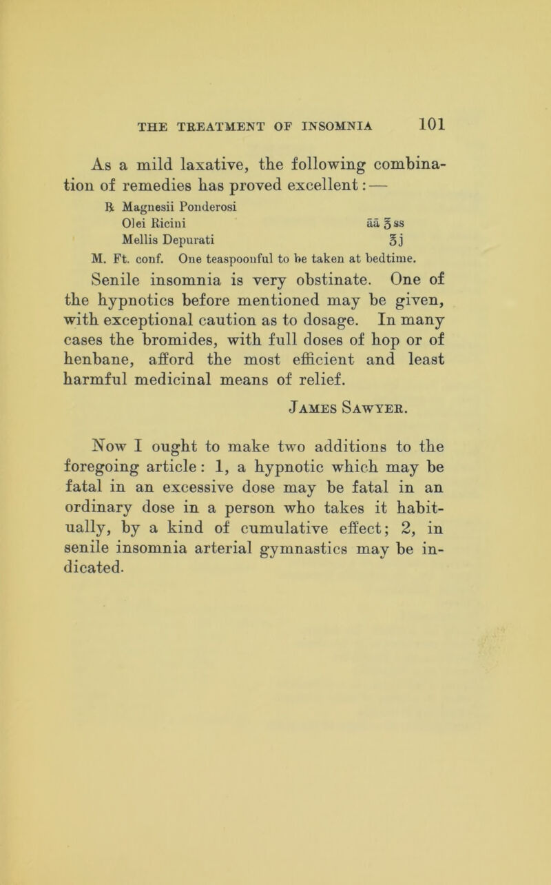 As a mild laxative, the following combina- tion of remedies has proved excellent: — ft Magnesii Ponderosi Olei Ricini aagss Mellis Depurati § j M. Ft. conf. One teaspoonful to be taken at bedtime. Senile insomnia is very obstinate. One of the hypnotics before mentioned may be given, with exceptional caution as to dosage. In many cases the bromides, with full doses of hop or of henbane, afford the most efficient and least harmful medicinal means of relief. James Sawyer. Now I ought to make two additions to the foregoing article: 1, a hypnotic which may be fatal in an excessive dose may be fatal in an ordinary dose in a person who takes it habit- ually, by a kind of cumulative effect; 2, in senile insomnia arterial gymnastics may be in- dicated.