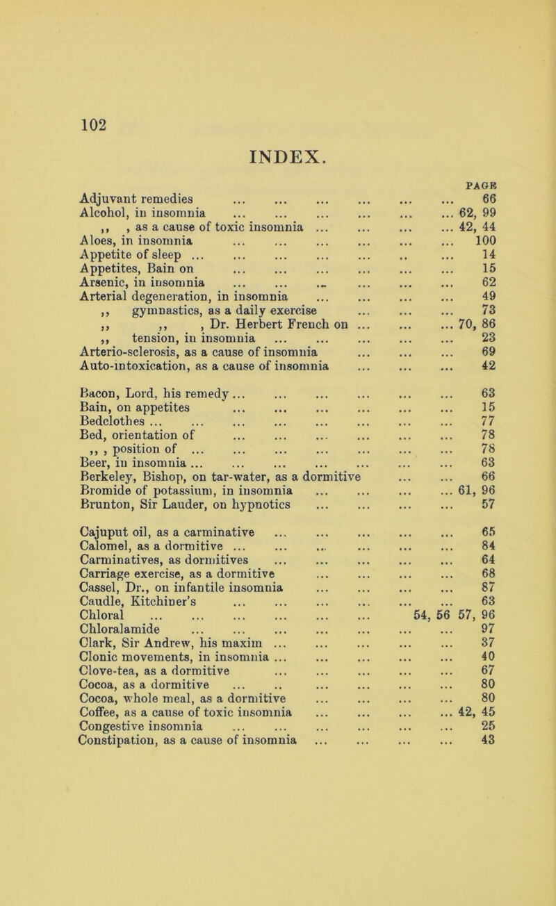 INDEX. Adjuvant remedies PAGR 66 Alcohol, in insomnia 62, 99 ,, , as a cause of toxic insomnia 42, 44 Aloes, in insomnia 100 Appetite of sleep ... 14 Appetites, Bain on 15 Arsenic, in insomnia • •• 62 Arterial degeneration, in insomnia • • • 49 ,, gymnastics, as a daily exercise 73 ,, ,, , Dr. Herbert French on 70, 86 ,, tension, in insomnia • • • 23 Arterio-sclerosis, as a cause of insomnia 69 Auto-intoxication, as a cause of insomnia 42 Bacon, Lord, his remedy ... 63 Bain, on appetites 15 Bedclothes 77 Bed, orientation of 78 ,, , position of ... 78 Beer, in insomnia ... 63 Berkeley, Bishop, on tar-water, as a dormitive 66 Bromide of potassium, in insomnia 61, 96 Brunton, Sir Lauder, on hypnotics 57 Cajuput oil, as a carminative 65 Calomel, as a dormitive ... 84 Carminatives, as dormitives 64 Carriage exercise, as a dormitive Cassel, Dr., on infantile insomnia 68 87 Caudle, Kitchiner’s 63 Chloral 54, 56 57, 96 Chloralamide 97 Clark, Sir Andrew, his maxim ... 37 Clonic movements, in insomnia ... 40 Clove-tea, as a dormitive 67 Cocoa, as a dormitive 80 Cocoa, whole meal, as a dormitive 80 Coffee, as a cause of toxic insomnia 42, 45 Congestive insomnia 25 Constipation, as a cause of insomnia 43