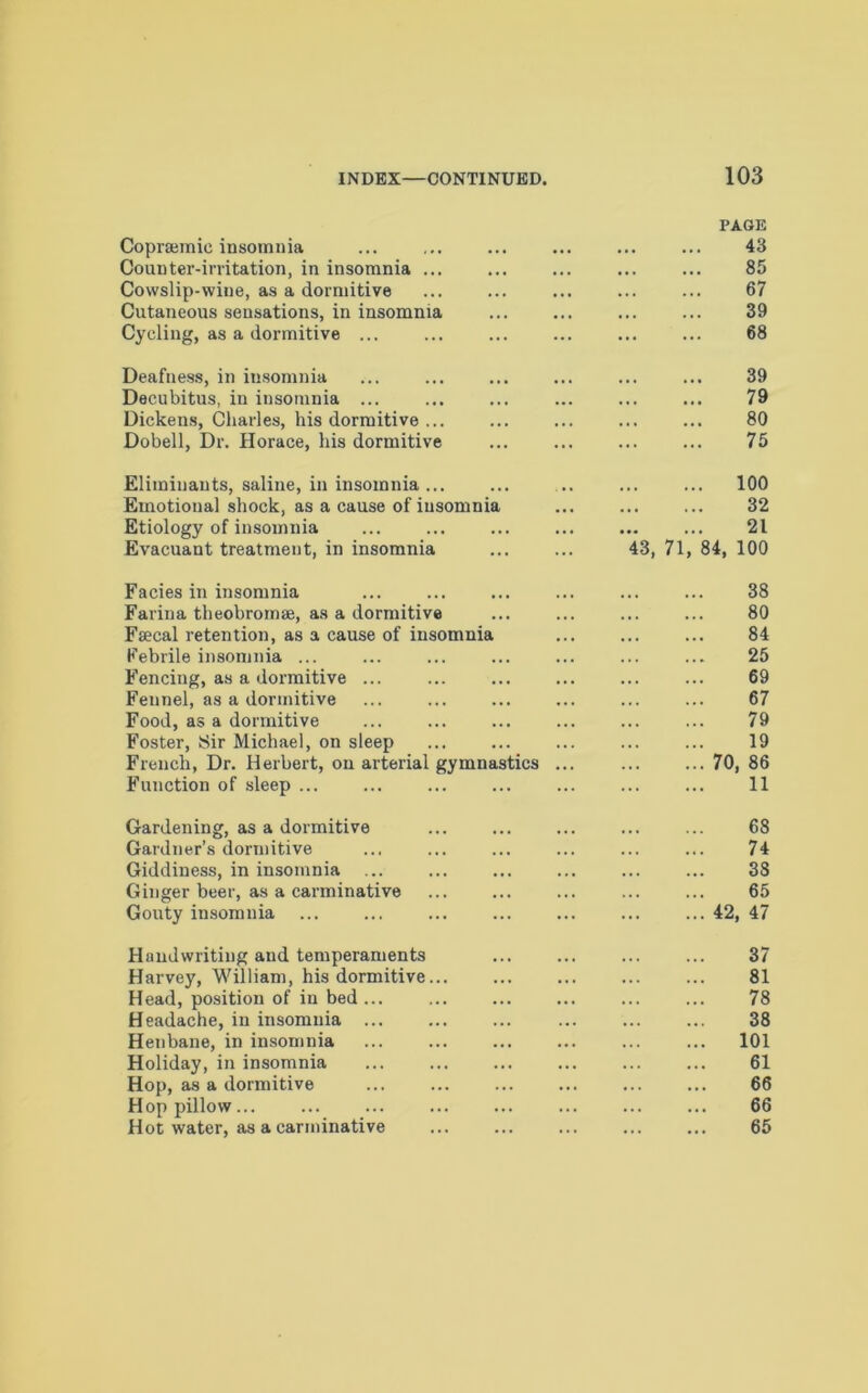 PAGE Coprsemie insomnia 43 Counter-irritation, in insomnia ... 85 Cowslip-wine, as a dormitive 67 Cutaneous sensations, in insomnia 39 Cycling, as a dormitive ... 68 Deafness, in insomnia 39 Decubitus, in insomnia ... 79 Dickens, Charles, his dormitive ... 80 Dobell, Dr. Horace, his dormitive 75 Elimiuauts, saline, in insomnia... 100 Emotional shock, as a cause of insomnia 32 Etiology of insomnia 21 Evacuant treatment, in insomnia 43, 71, 84, 100 Facies in insomnia 38 Farina theobromae, as a dormitive 80 Faecal retention, as a cause of insomnia 84 Febrile insomnia ... 25 Fencing, as a dormitive ... 69 Fennel, as a dormitive 67 Food, as a dormitive 79 Foster, Sir Michael, on sleep 19 French, Dr. Herbert, on arterial gymnastics ... 70, 86 Function of sleep ... 11 Gardening, as a dormitive 68 Gardner’s dormitive 74 Giddiness, in insomnia ... 38 Ginger beer, as a carminative 65 Gouty insomnia ... ... ... 42, 47 Handwriting and temperaments 37 Harvey, William, his dormitive... 81 Head, position of in bed ... 78 Headache, in insomnia ... 38 Henbane, in insomnia 101 Holiday, in insomnia 61 Hop, as a dormitive 66 Hop pillow... 66 Hot water, as a carminative 65