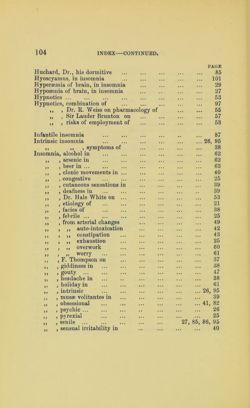 Huchard, Dr., his dormitive Hyoscyamus, in insomnia Hyperaemia of brain, in insomnia Hyposemia of brain, in insomnia Hypnotics Hypnotics, combination of ,, , Dr. R. Weiss on pharmacology of ,, , Sir Lauder Brunton on ,, , risks of employment of FADE 85 101 29 27 53 97 55 57 58 Infantile insomnia Intrinsic insomnia ,, ,, , symptoms of Insomnia, alcohol in ,, , arsenic in ,, , beer in ... ,, , clonic movements in ... ,, , congestive ,, , cutaneous sensations in ,, , deafness in ,, , Dr. Hale White on ... ,, , etiology of ,, , facies of ,, , febrile ... ,, , from arterial changes ,, , ,, auto-intoxication ,, , ,, constipation ,, , ,, exhaustion ,, , ,, overwork „ , „ worry ,, , F. Thompson on ,, , giddiness in „ , gouty ... ,, , headache in ,, , holiday in ,, , intrinsic ,, , musse volitantes in ,, , obsessional ,, , psychic ,, , pyrexial ,, , senile ... „ , sensual irritability in 87 ... 26, 95 38 62 62 63 40 25 39 39 53 21 38 25 49 42 43 25 60 61 37 38 47 38 61 ... 26, 95 39 ... 41, 82 26 25 27, 85, 86, 95 40