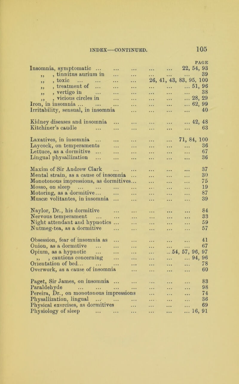Insomnia, symptomatic ... PAGE 22, 54, 93 ,, , tinnitus aurium in 39 ,, , toxic 26, 41, 43, 83, 95, 100 ,, , treatment of ... 51, 96 ,, , vertigo in 38 ,, , vicious circles in 28, 29 Iron, in insomnia ... 62, 99 Irritability, sensual, in insomnia 40 Kidney diseases and insomnia 42, 48 Kitchiuer’s caudle 63 Laxatives, in insomnia ... 71, 84, 100 Laycock, on temperaments 36 Lettuce, as a dormitive ... 67 Lingual physallization 36 Maxim of Sir Andrew Clark 37 Mental strain, as a cause of insomnia ... 30 Monotonous impressions, as dormitives... 75 Mosso, on sleep 19 Motoring, as a dormitive... 87 Muscae volitantes, in insomnia ... 39 Naylor, Dr., his dormitive 84 Nervous temperament 33 Night attendant and hypnotics ... 59 Nutmeg-tea, as a dormitive 57 Obsession, fear of insomnia as ... 41 Onion, as a dormitive 67 Opium, as a hypnotic 54, 57, 96, 97 ,, , cautions concerning Orientation of bed... 94, 96 78 Overwork, as a cause of insomnia 60 Paget, Sir James, on insomnia ... 83 Paraldehyde 98 Pereira, Dr., on monotonous impressions 74 Physallization, lingual 36 Physical exercises, as dormitives Physiology of sleep 69 16, 91