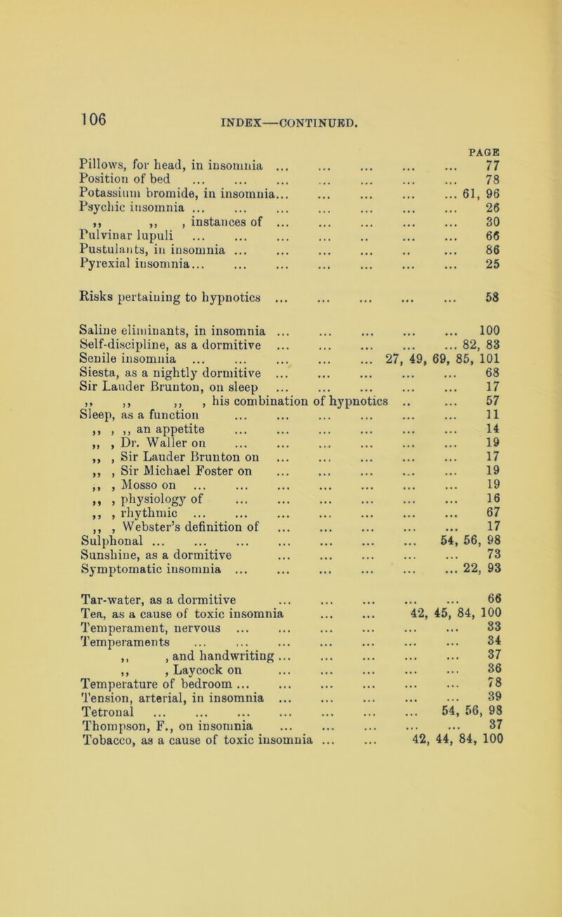Pillows, for head, in insomnia Position of bed PAGE 77 78 Potassium bromide, in insomnia... 61, 96 Psychic insomnia ... 26 ,, ,, , instances of 30 Pulvinar lupuli 66 Pustulants, in insomnia ... 86 Pyrexial insomnia 25 Risks pertaining to hypnotics ... 58 Saline eliminants, in insomnia ... Self-discipline, as a dormitive Senile insomnia 27, 49, Siesta, as a nightly dormitive ... Sir Lauder Bruuton, on sleep ,, ,, ,, , his combination of hypnotics .. Sleep, as a function ,, , ,, an appetite ,, , Dr. Waller on ,, , Sir Lauder Brunton on ,, , Sir Michael Foster on ,, , Mosso on ,, , physiology of ,, , rhythmic ,, , Webster’s definition of Sulphonal ... Sunshine, as a dormitive Symptomatic insomnia ... ... 100 ... 82, 83 69, 85, 101 68 17 57 11 14 19 17 19 19 16 67 17 54, 56, 98 73 ... 22, 93 Tar-water, as a dormitive Tea, as a cause of toxic insomnia Temperament, nervous Temperaments ,, , and handwriting ,, , Laycock on Temperature of bedroom Tension, arterial, in insomnia ... Tetronal Thompson, F., on insomnia Tobacco, as a cause of toxic insomnia ... 66 42, 45, 84, 100 33 34 37 36 78 39 54, 56, 98 37 42, 44, 84, 100