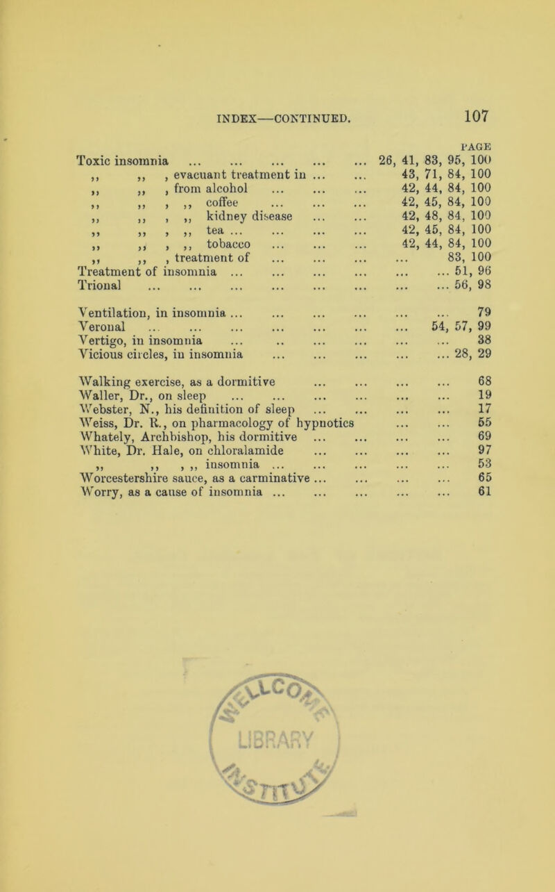PAGE Toxic insomnia 26, 41, 83, 95, 100 ,, ,, , evacuant treatment in ... 43, 71, 84, 100 ,, ,, , from alcohol 42, 44, 84, 100 ,, ,, , , , coffee ... ... ... 42, 45, 84, 100 ,, ,, , ,, kidney disease 42, 48, 84, 100 ,, >, , ,, tea ... ... ... ... 42, 45, 84, 100 ,, ,, , ,, tobacco 42, 44, 84, 100 ,, ,, , treatment of 83, 100 Treatment of insomnia ... . 51, 96 Trional •• . 56, 98 Ventilation, in insomnia ... 79 Veronal 54 , 57, 99 Vertigo, in insomnia 38 Vicious circles, in insomnia . 28, 29 Walking exercise, as a dormitive 68 Waller, Dr., on sleep , 19 Webster, N., his definition of sleep , 17 Weiss, Dr. R., on pharmacology of hypnotics 55 Whately, Archbishop, his dormitive 69 White, Dr. Hale, on chloralamide . 97 ,, ,, , ,, insomnia ... 53 Worcestershire sauce, as a carminative ... . 65