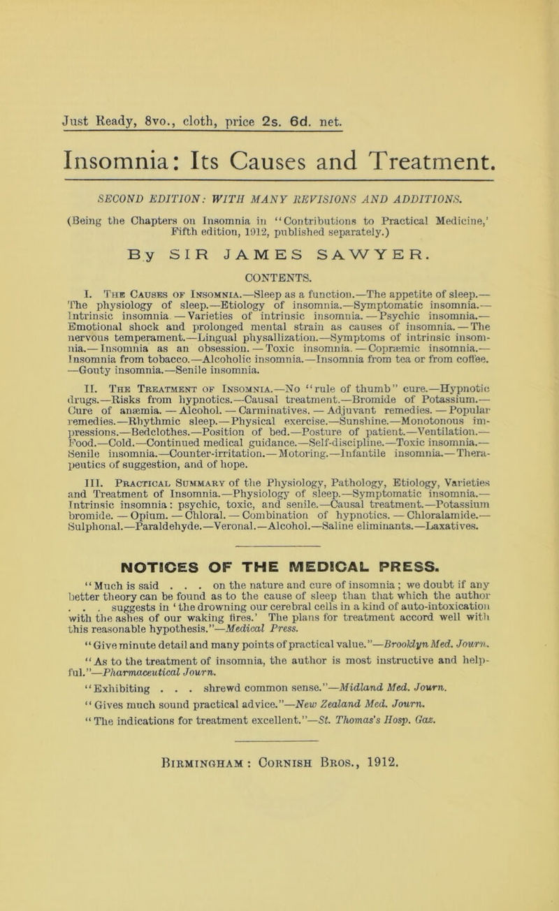 Just Ready, 8vo., cloth, price 2s. 6d. net. Insomnia: Its Causes and Treatment. SECOND EDITION: WITH MANY REVISIONS AND ADDITIONS. (Being the Chapters on Insomnia in “Contributions to Practical Medicine,’ Fifth edition, 1912, published separately.) By SIR JAMES SAWYER. CONTENTS. I. The Causes of Insomnia.—Sleep as a function.—The appetite of sleep.— The physiology of sleep.—Etiology of insomnia.—Symptomatic insomnia.— Intrinsic insomnia —Varieties of intrinsic insomnia.—Psychic insomnia.-— Emotional shock and prolonged mental strain as causes of insomnia. — The nervous temperament.—Lingual physallization.—Symptoms of intrinsic insom- nia.— Insomnia as an obsession.—Toxic insomnia.—Coprsemic insomnia.— Insomnia from tobacco.—Alcoholic insomnia.—Insomnia from tea or from coffee. —Gouty insomnia.—Senile insomnia. II. The Treatment of Insomnia.—No “rule of thumb” cure.—Hypnotic drugs.—Risks from hypnotics.—Causal treatment.-—Bromide of Potassium.— Cure of anaemia. — Alcohol. — Carminatives. — Adjuvant remedies. — Popular remedies.—Rhythmic sleep.—Physical exercise.—Sunshine.—Monotonous im- pressions.—Bedclothes.—Position of bed.—Posture of patient.—Ventilation.— Food.—Cold.—Continued medical guidance.—Self-discipline.—Toxic insomnia.— Senile insomnia.—Counter-irritation.— Motoring.—Infantile insomnia.—Thera- peutics of suggestion, and of hope. III. Practical Summary of the Physiology, Pathology, Etiology, Varieties and Treatment of Insomnia.—Physiology of sleep.—Symptomatic insomnia.— Intrinsic insomnia: psychic, toxic, and senile.—Causal treatment.—Potassium bromide. — Opium. — Chloral. — Combination of hypnotics. — Chloralamide.— Sulphonal.—Paraldehyde.—Veronal.—Alcohol.—Saline eliminants.—Laxatives. NOTICES OF THE MEDICAL PRESS. “Much is said . . . on the nature and cure of insomnia ; we doubt if any better theory can be found as to the cause of sleep than that which the author . . . suggests in ‘ the drowning our cerebral cells in a kind of auto-intoxication with the ashes of our waking fires.’ The plans for treatment accord well with this reasonable hypothesis.”—Medical Press. “ Giveminute detail and many points of practical value.”—Brooldyn Med. Journ. “ As to the treatment of insomnia, the author is most instructive and help- ful.”—Pharmaceutical Journ. “Exhibiting . . . shrewd common sense.”—Midland Med. Journ. “ Gives much sound practical advice.”—New Zealand Med. Journ. “The indications for treatment excellent.—St. Thomas's Hosp. Gas.