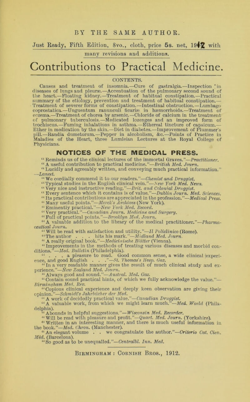 Just Ready, Fifth Edition, 8vo., cloth, price 5s. net, 1942 with many revisions and additions. Contributions to Practical Medicine. CONTENTS. Causes and treatment of insomnia.—Cure of gastralgia.—Inspection *in diseases of lungs and pleura'.—Accentuation of the pulmonary second sound of the heart.—Floating kidney.—Treatment of habitual constipation.—Practical summary of the etiology, prevention and treatment of habitual constipation.— Treatment of severer forms of constipation.—Intestinal obstruction.—Lumbago coprostatica.—Unguentum ranunculi ficaria- in haemorrhoids.—Treatment of eczema.—Treatment of chorea by arsenic.—Chloride of calcium in the treatment of pulmonary tuberculosis.—Medicated lozenges and an improved form of trochiscus.—Fuming inhalations in asthma.—Ethereal tincture of capsicum.— Ether in medication by the skin.—Diet in diabetes.—Improvement of Plummer’s pill.— Randia dumetorum.—Pepper in alcoholism, &c.—Points of Practice in Maladies of the Heart, three Lumleian Lectures at the Royal College of Physicians. NOTICES OF THE MEDICAL PRESS. “Reminds us of the clinical lectures of the immortal Graves.”—Practitioner. “ A useful contribution to practical medicine.”—British Med. Jovm. “ Lucidly and agreeably written, and conveying much practical information.” —Lancet. “ We cordially commend it to our readers.”—Chemist and Druggist. “Typical studies in the English clinical vein.”—Sew York Med. News. “ Very nice and instructive reading.”—Brit, and Colonial Druggist. “ Every sentence which it contains is of value.”—Dublin Journ. Med. Sciences. “ Its practical contributions are appreciated in the profession.”—Medical Press. “ Many useful points.”—Merck's Archives (New York). “Eminently practical.”—New York Med. Record. “ Very practical.”—Canadian Journ. Medicine and Surgery. “Full of practical points.”—Brooklyn Med. Journ. “A valuable addition to the library of the medical practitioner.”—Pharma- ceutical Journ. “Will be read with satisfaction and utility.”—II Policlinico (Rome). “The author . . . hits his mark.”—Midland Med. Journ. “ A really original book.”—Medicinisclie Blatter (Vienna). “ Improvements in the methods of treating various diseases and morbid con- ditions.”—Med. Bulletin (Philadelphia). “ . . . a pleasure to read. Good common sense, a wide clinical 'experi- ence, and good English . . .”—St. Thomas’s Hosp. Gaz. “ In a very readable manner gives the result of much clinical study and ex- perience.”—New Zealand Med. Journ. “Always good and sound.”—Austral. Med. Gaz. “ Contain sound practical hints, of which we fully acknowledge the value.”—• Birmin.gham Med. Rev. “Copious clinical experience and deeply keen observation are giving their opinion.”—Schmidt's Jahrbiicher der Med. “ A work of decidedly practical value.”—Canadian Druggist. “A valuable work, from which we might learn much.”—Med. World (Phila- delphia). “Abounds in helpful suggestions.”—Wisconsin Med. Recorder. “Will be read with pleasure and profit.”—Quart. Med. Journ. (Yorkshire). “ Written in an interesting manner, and there is much useful information in the book.”—Med. Chron. (Manchester). “ An elegant volume . . we congratulate the author.”—Criterio Cat. Cien. Med. (Barcelona). “So good as to be unequalled.”—Centralbl. Inn. Med.