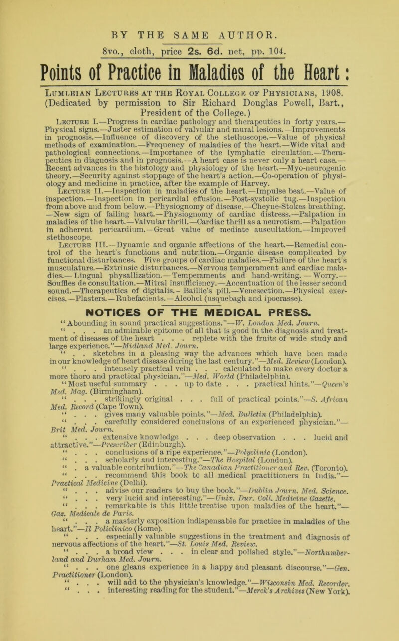 8vo., cloth, price 2s. 6d. net, pp. 104. Points of Practice in Maladies of the Heart: Lumleian Lectures at the Royal College of Physicians, 1908. (Dedicated by permission to Sir Richard Douglas Powell, Bart., President of the College.) Lecture I.—Progress in cardiac pathology and therapeutics in forty years.— Physical signs.—Juster estimation of valvular and mural lesions.—Improvements in prognosis.—Iufluence of discovery of the stethoscope.—Value of physical methods of examination.—Frequency of maladies of the heart.—Wide vital and pathological connections.—Importance of the lymphatic circulation.—Thera- peutics in diagnosis and in prognosis.—A heart case is never only a heart case.— Recent advances in the histology and physiology of the heart.— Myo-neurogenic theory.—Security against stoppage of the heart’s action.—Co-operation of physi- ology and medicine in practice, after the example of Harvey. Lecture II.—Inspection in maladies of the heart.—Impulse beat.—Value of inspection.—Inspection in pericardial effusion.—Post-systolic tug.—Inspection from above and from below.—Physiognomy of disease.—Cheyne-Stokes breathing. —New sign of failing heart.—Physiognomy of cardiac distress.—Palpation in maladies of the heart.—Valvular thrill.—Cardiac thrill as a neurotism.—Palpation in adherent pericardium.—Great value of mediate auscultation.—Improved stethoscope. Lecture III.—Dynamic and organic affections of the heart.—Remedial con- trol of the heart’s functions and nutrition.—Organic disease complicated by functional disturbances. Five groups of cardiac maladies.—Failure of the heart’s musculature..—Extrinsic disturbances.—Nervous temperament and cardiac mala- dies.— Lingual physallization.— Temperaments and hand-writing. — Worry.— Souffles de consultation.—Mitral insufficiency.—Accentuation of the lesser second sound.—Therapeutics of digitalis.- Baillie’s pill.—Venesection.—Physical exer- cises.—Plasters.—Rubefacients.—Alcohol (usquebagh and ipocrasse). NOTICES OF~THE MEDICAL PRESS. “Abounding in sound practical suggestions.”—W. London Med. Journ. “ . . . an admirable epitome of all that is good in the diagnosis and treat- ment of diseases of ttie heart . . . replete with the fruits of wide study and large experience.”—Midland Med. Journ. “ . . sketches in a pleasing way the advances which have been marie in our knowledge of heart disease during the last century.”—Med. Review (London). “ . . . intensely practical vein . . . calculated to make every doctor a more thoro and practical physician.”—Med. World (Philadelphia). “ Most useful summary . . . up to date . . . practical hints.”—Queen’s Med. Mag. (Birmingham). “ . . . strikingly original . . . full of practical points.”—S. African Med. Record (Cape Town). “ . . . gives many valuable points.”—Med. Bulletin (Philadelphia). “ . . . carefully considered conclusions of an experienced physician.”— Brit Med. Journ.. “ . . . extensive knowledge . . . deep observation . . . lucid and attracti ve. ”—Prescriber (Edinburgh). “ . . . conclusions of a ripe experience.”—Polyclinic (London). “ . . . scholarly and interesting.”—The Hospital (London). “ . a valuable contribution.”—The Canadian Practitioner and Rev. (Toronto). “ . . . recommend this book to all medical practitioners in India.”— Practical Medicine (Delhi). “ . . . advise our readers to buy the book.”—Dublin Journ. Med. Science. “ . . . very lucid and interesting.”—Univ. Our. Coll. Medicine Gazette. “ . . . remarkable is this little treatise upon maladies of the heart.”— Gaz. Medicate de Paris. “ . . . a masterly exposition indispensable for practice in maladies of the heart.”—II Policlinico (Home). “ . . . especially valuable suggestions in the treatment and diagnosis of nervous affections of the heart.”—St. Lewis Med. Review. “ . . . a broad view . . . in clear and polished style.”—Northumber- land and Durham Med. Journ. “ . . . one gleans experience in a happy and pleasant discourse.”—Gen. Pinctitioner (London). “ . . . will add to the physician’s knowledge.”— Wisconsin Med. Recorder. “ . . . interesting reading for the student.—Merck's Archives (New York).