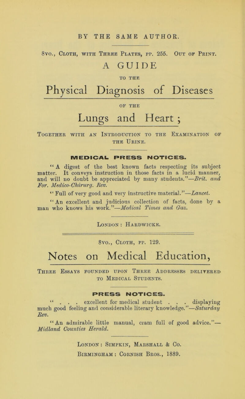 8vo., Cloth, with Three Plates, pp. 255. Out of Print. A GUIDE TO THE Physical Diagnosis of Diseases OK THE Lungs and Heart ; Together with an Introduction to the Examination of the Urine. MEDICAL PRESS NOTICES. “ A digest of the best known facts respecting its subject matter. It conveys instruction in those facts in a lucid manner, and will no doubt be appreciated by many students.”—Brit, and For. Medico-Chirurg. Rev. “ Full of very good and very instructive material.”—Lancet. “An excellent and judicious collection of facts, done by a man who knows his work.”—Medical Times and Gaz. London : Hardwicke. 8vo., Cloth, pp. 129. Notes on Medical Education, Three Essays founded upon Three Addresses delivered to Medical Students. PRESS NOTICES. “ . . . excellent for medical student . . . displaying much good feeling and considerable literary knowledge.—Saturday Rev. “An admirable little manual, cram full of good advice.”— Midland Counties Herald. London : Simpkin, Marshall & Co.