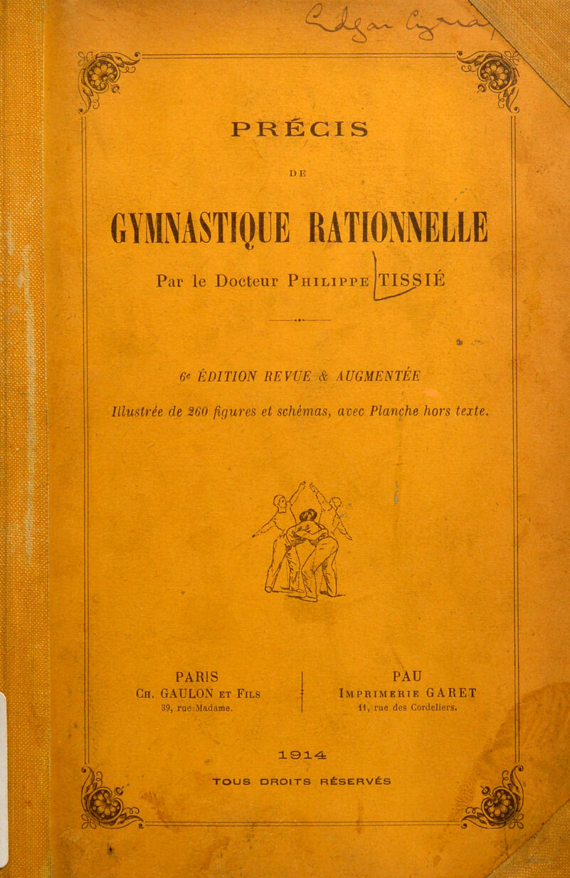 DE GYMNASTIQUE RATIONNELLE Par le Docteur Philippe TISSIE 6* ÉDITION REVUE & AUGMENTÉE Illustrée de 260 figures et schémas, avec Planche hors texte. PARIS Ch. GAULON et Fils 39, rue Madame. PAU Imprimerie GARET II, rue des Cordeliers. 1914