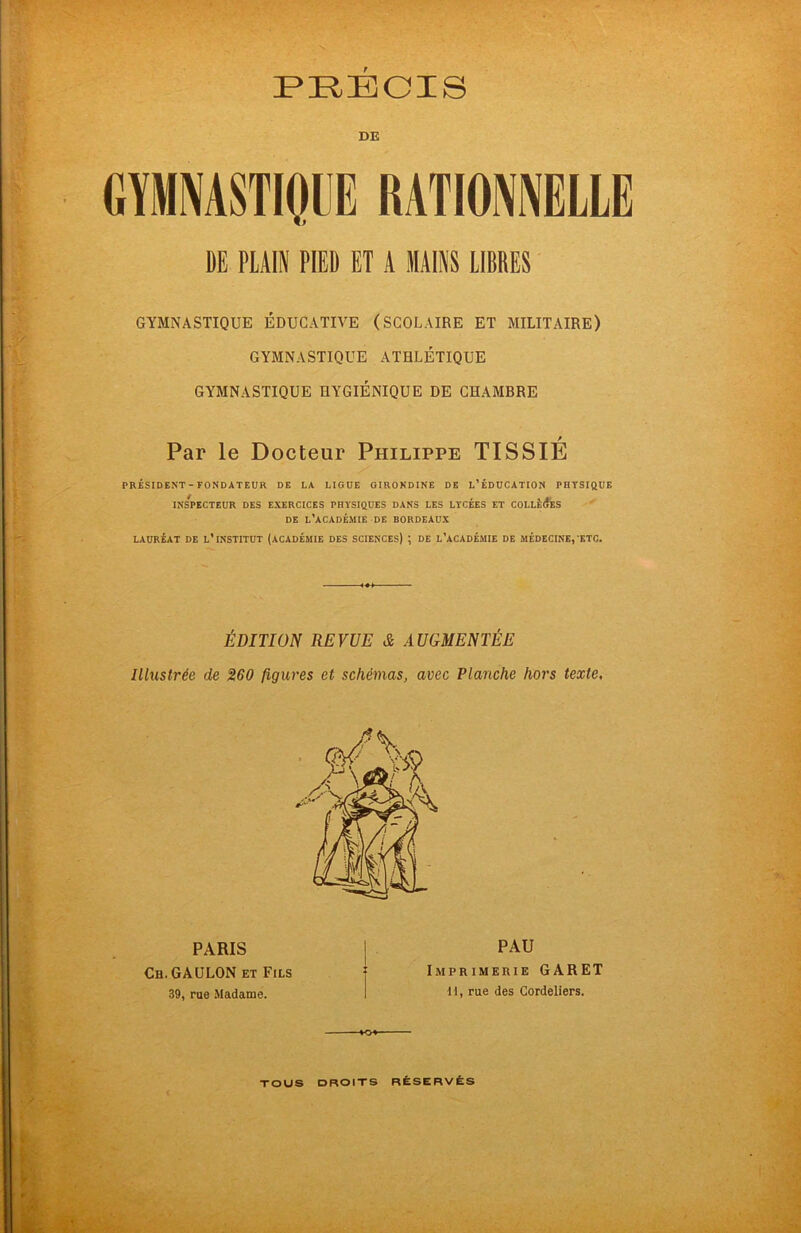 DE GYMNASTIQUE RATIONNELLE DE PLAIN PIED ET A MAINS LIBRES GYMNASTIQUE ÉDUCATIVE (SCOLAIRE ET MILITAIRE) GYMNASTIQUE ATHLÉTIQUE GYMNASTIQUE HYGIÉNIQUE DE CHAMBRE Par le Docteur Philippe TISSIÉ PRÉSIDENT - FONDATEUR DE LA LIGUE GIRONDINE DE L’ÉDUCATION PHYSIQUE INSPECTEUR DES EXERCICES PHYSIQUES DANS LES LYCÉES ET COLLÉdES DE L’ACADÉMIE DE BORDEAUX LAURÉAT DE L’INSTITUT (ACADÉMIE DES SCIENCES) ; DE L’ACADÉMIE DE MÉDECINE, ETC. ÉDITION REVUE & AUGMENTÉE Illustrée de 260 figures et schémas, avec Planche hors texte. PARIS Ch.GAULON et Fils 39, rue Madame. PAU Imprimerie GARET II, rue des Cordeliers. -MU-