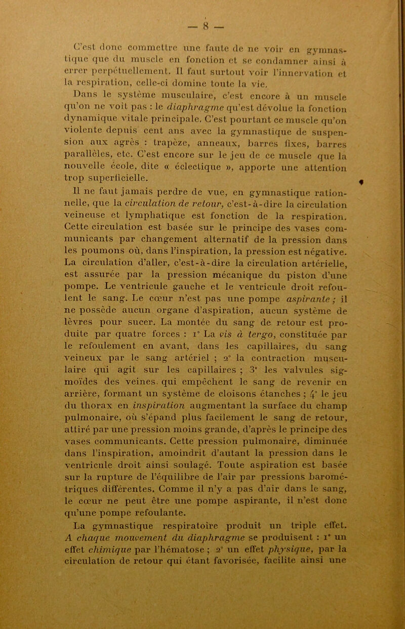 C est donc commettre une Imite de ne voir en gvmnas- tique que du muscle en fonction et se condamner ainsi à errer perpétuellement. Il faut surtout voir l’innervation et la respiration, celle-ci domine toute la vie. Dans le système musculaire, c’est encore à un muscle qu’on ne voit pas : le diaphragme qu’est dévolue la fonction dynamique vitale principale. C’est pourtant ce muscle qu’on violente depuis cent ans avec la gymnastique de suspen- sion aux agrès : trapèze, anneaux, barres fixes, barres parallèles, etc. C’est encore sur le jeu de ce muscle que la nouvelle école, dite « éclectique », apporte une attention trop superficielle. Il ne faut jamais perdre de vue, en gymnastique ration- nelle, que la circulation de retour, c’est-à-dire la circulation veineuse et lymphatique est fonction de la respiration. Cette circulation est basée sur le principe des vases com- municants par changement alternatif de la pression dans les poumons où, dans l’inspiration, la pression est négative. La circulation d’aller, c’est-à-dire la circulation artérielle, est assurée par la pression mécanique du piston d’une pompe. Le ventricule gauche et le ventricule droit refou- lent le sang. Le cœur n’est pas une pompe aspirante ; il ne possède aucun organe d’aspiration, aucun système de lèvres pour sucer. La montée du sang de retour est pro- duite par quatre forces : i° La vis à tergo, constituée par le refoulement en avant, dans les capillaires, du sang veineux par le sang artériel ; 2° la contraction muscu- laire qui agit sur les capillaires ; 3° les valvules sig- moïdes des veines, qui empêchent le sang de revenir en arrière, formant un système de cloisons étanches ; 4° le jeu du thorax en inspiration augmentant la surface du champ pulmonaire, où s’épand plus facilement le sang de retour, attiré par une pression moins grande, d’après le principe des vases communicants. Cette pression pulmonaire, diminuée dans l’inspiration, amoindrit d’autant la pression dans le ventricule droit ainsi soulagé. Toute aspiration est basée sur la rupture de l’équilibre de l’air par pressions baromé- triques différentes. Comme il n’y a pas d’air dans le sang, le cœur ne peut être une pompe aspirante, il n’est donc qu’une pompe refoulante. La gymnastique respiratoire produit un triple effet. A chaque mouvement du diaphragme se produisent : i* un effet chimique par l’hématose ; 2” un effet physique, par la circulation de retour qui étant favorisée, facilite ainsi une